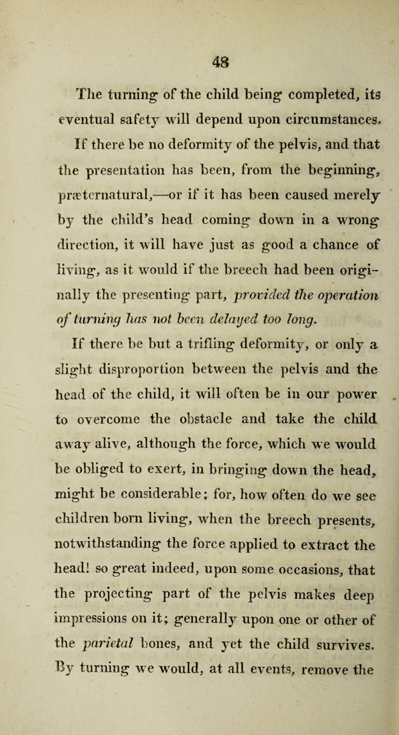 The turning of the child being completed, its eventual safety will depend upon circumstances. If there be no deformity of the pelvis, and that the presentation has been, from the beginning, preternatural,—or if it has been caused merely b}* the child’s head coming down in a wrong direction, it will have just as good a chance of living, as it would if the breech had been origi¬ nally the presenting part, 'provided the operation of turning has not been delayed too long. If there be but a trifling deformity, or only a slight disproportion between the pelvis and the head of the child, it will often be in our power to overcome the obstacle and take the child away alive, although the force, which we would be obliged to exert, in bringing down the head, might be considerable; for, how often do we see children born living, when the breech presents, notwithstanding the force applied to extract the head! so great indeed, upon some occasions, that the projecting part of the pelvis makes deep impressions on it; generally upon one or other of the parietal bones, and yet the child survives. By turning we w ould, at all events, remove the