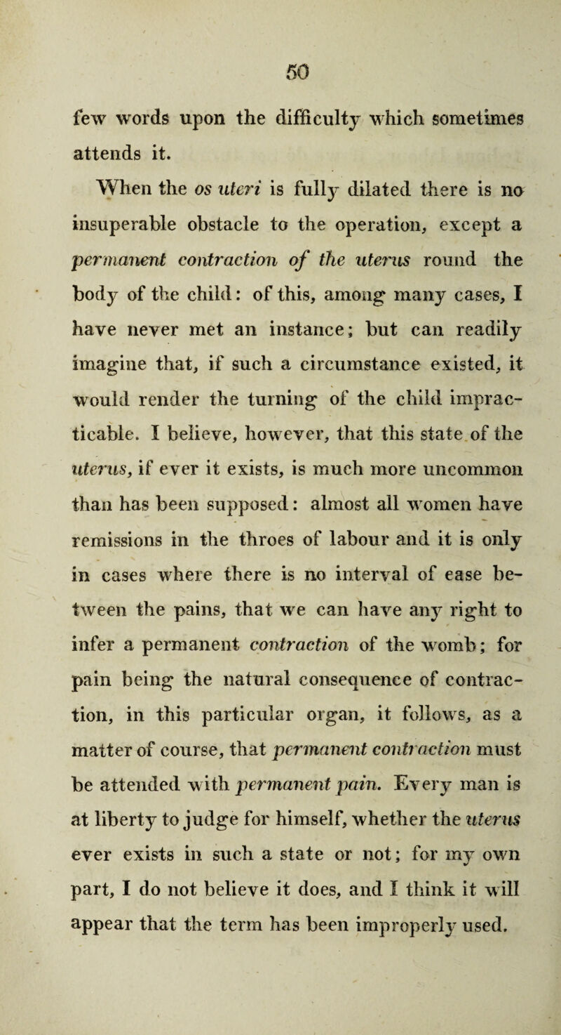 few words upon the difficulty which sometimes attends it. When the os uteri is fully dilated there is no insuperable obstacle to the operation, except a permanent contraction of the uterus round the body of the child: of this, among many cases, I have never met an instance; but can readily imagine that, if such a circumstance existed, it would render the turning of the child imprac¬ ticable. I believe, however, that this state of the uterus, if ever it exists, is much more uncommon than has been supposed: almost all women have remissions in the throes of labour and it is only in cases where there is no interval of ease be¬ tween the pains, that we can have any right to infer a permanent contraction of the womb; for pain being the natural consequence of contrac¬ tion, in this particular organ, it follows, as a matter of course, that permanent contraction must be attended with permanent pain. Every man is at liberty to judge for himself, whether the uterus ever exists in such a state or not; for my own part, I do not believe it does, and I think it will appear that the term has been improperly used.