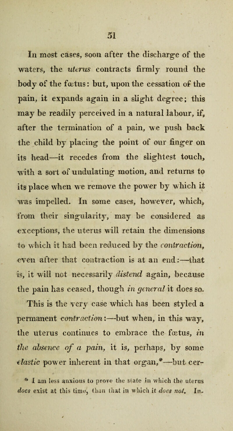 In most cases, soon after the discharge of the waters, the uterus contracts firmly round the body of the foetus: but, upon the cessation of the \ pain, it expands again in a slight degree; this may be readily perceived in a natural labour, if* after the termination of a pain, we push back the child by placing the point of our finger on its head—it recedes from the slightest touch, with a sort of undulating motion, and returns to its place when we remove the power by which it was impelled. In some cases, however, which* from their singularity, may be considered as exceptions, the uterus will retain the dimensions to which it had been reduced by the contraction, even after that contraction is at an end:—that is, it will not necessarily distend again, because the pain has ceased, though in general it does so. This is the very case which has been styled a permanent contraction:—but when, in this way, the uterus continues to embrace the fetus, in the absence of a pain, it is, perhaps, by some elastic power inherent in that organ,*—but cer- . / * I am less anxious to prove the state in which the uterus does exist at this time, than that in which it does not. In-