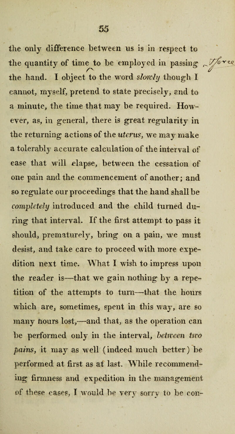 the only difference between us is in respect to the quantity of time to be employed in passing , the hand. I object to the word slowly though I cannot, myself, pretend to state precisely, and to a minute, the time that may be required. How¬ ever, as, in general, there is great regularity in the returning actions of the uterus, we may make a tolerably accurate calculation of the interval of ease that will elapse, between the cessation of one pain and the commencement of another; and so regulate our proceedings that the hand shall be completely introduced and the child turned du¬ ring that interval. If the first attempt to pass it should, prematurely, bring on a pain, we must desist, and take care to proceed with more expe¬ dition next time. What I wish to impress upon the reader is—that we gain nothing by a repe¬ tition of the attempts to turn—that the hours which are, sometimes, spent in this way, are so many Hours lost,—and that, as the operation can be performed only in the interval, between two pains, it may as well (indeed much better) be performed at first as at last. While recommend¬ ing firmness and expedition in the management of these cases, I would be very sorry to be con-