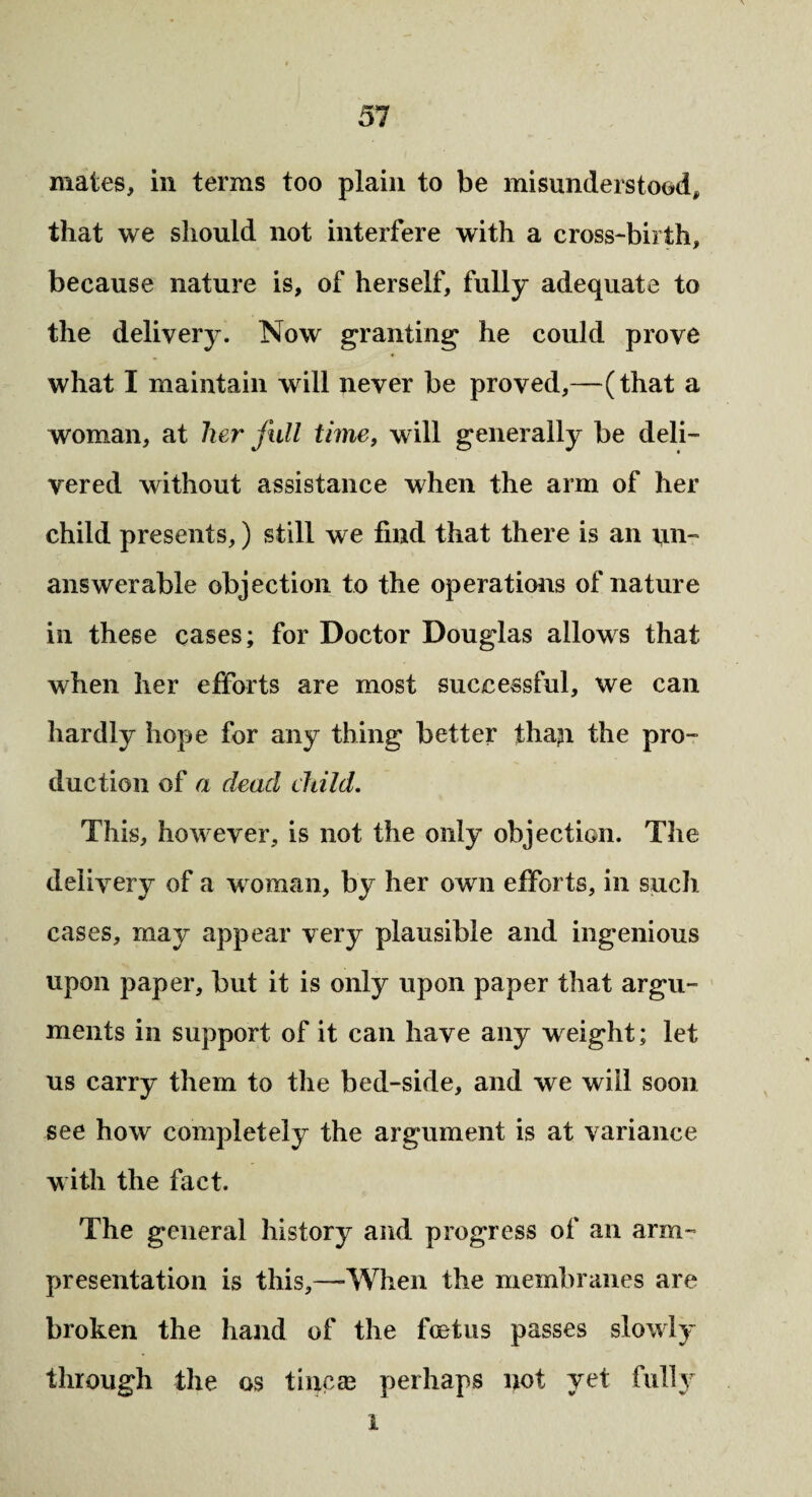 mates, in terms too plain to be misunderstood, that we should not interfere with a cross-birth, because nature is, of herself, fully adequate to the delivery. Now granting1 he could prove what I maintain will never be proved,—(that a woman, at her full time, will generally be deli¬ vered without assistance when the arm of her child presents,) still we find that there is an un¬ answerable objection to the operations of nature in these cases; for Doctor Douglas allows that when her efforts are most successful, we can hardly hope for any thing better than the pro¬ duction of a dead child. This, however, is not the only objection. The delivery of a woman, by her own efforts, in such cases, may appear very plausible and ingenious upon paper, but it is only upon paper that argu¬ ments in support of it can have any weight; let us carry them to the bed-side, and we will soon see how completely the argument is at variance with the fact. The general history and progress of an arm- presentation is this,—When the membranes are broken the hand of the foetus passes slowly through the os tineas perhaps not yet fully i
