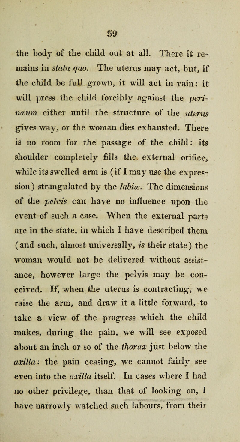 the body of the child out at all. There it re¬ mains in statu quo. The uterus may act, but, if the child be full grown, it will act in vain: it will press the child forcibly against the peri- nceum either until the structure of the uterus gives way, or the woman dies exhausted. There is no room for the passage of the child: its shoulder completely fills the. external orifice, while its swelled arm is (if I may use the expres¬ sion) strangulated by the labia% The dimensions of the pelvis can have no influence upon the event of such a case. When the external parts are in the state, in which I have described them ( and such, almost universally, is their state) the woman would not be delivered without assist¬ ance, however large the pelvis may be con¬ ceived. If, when the uterus is contracting, we raise the arm, and draw it a little forward, to take a view of the progress which the child makes, during the pain, we will see exposed about an inch or so of the thorax just below the axilla: the pain ceasing, we cannot fairly see even into the axilla itself. In cases where I had no other privilege, than that of looking on, I have narrowly watched such labours, from their