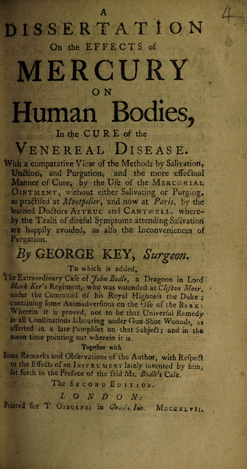 A DISSERTAT I ON On the EFFECTS of MERCURY ■ .. - O N Human Bodies, - In the CU RE of the Venereal Disease. Wim a comparative View of the Methods by Salivation, Un£tion, and Purgation, and the more effectual Manner of Cure, by the Ufe of the Mercurial Ointment, without either Salivating or Purging, as pra&ifed at Montpelier, and now at Paris, by the learned Do&ors Astruc and Cantwell, where¬ by the Train of direful Symptoms attending Salivation are happily avoided, as alfo the Inconveniences of Purgation. By GEORGE KEY, Surgeon. To which is added. The Extraordinary Cafe of John Bodle, a Dragoon in Lord Mark Ker s Regiment, who was wounded at Clifton Moor, under the Command of his Royal Highnefs the Duke ; containing fome Animadverfions on the *Jfe of the Ba r k : Wherein it is proved, not to be that Univerfal Remedy in all Conilitutions labouring under Gun-Shot Wounds, as afferted in a late Pamphlet on that Subject; and in the mean time pointing out wherein it is. Together with Some Remarks and Obfervations of the Author, with Refpeffc to the Effects of an Inst ru went lately invented by him, fet forth in the Preface of the faid Mr. Bodied Cafe. The Second Edition. I O N D O N: Piinted {ot T. Ossorne; in Ink. MdccxlvJi*