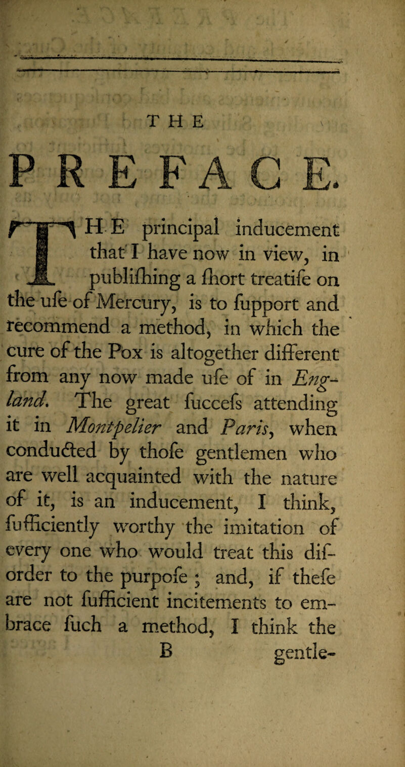 —* THE PREFACE. • ... i r~STS H E principal inducement H that I have now in view, in JL publifhing a fhort treatife on the ufe of Mercury, is to fupport and recommend a method, in which the cure of the Pox is altogether different from any now made ufe of in Eng¬ land. The great fuccefs attending it in Montpelier and Paris, when conducted by thofe gentlemen who are well acquainted with the nature of it, is an inducement, I think, fufRciently worthy the imitation of every one who would treat this dis¬ order to the purpofe ; and, if thefe are not fufficient incitements to em¬ brace fuch a method, I think the B gentle-