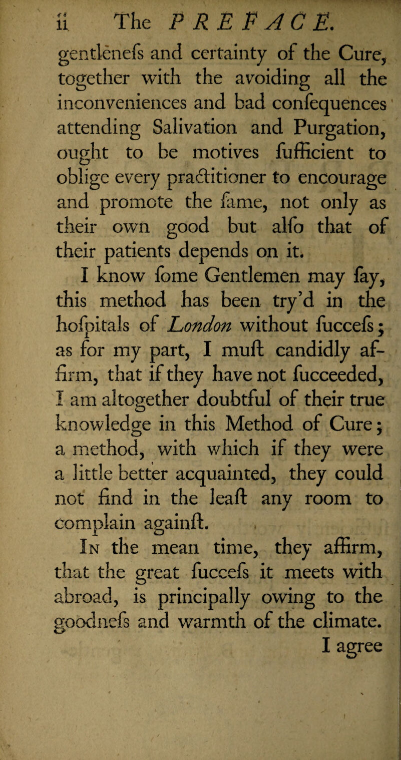 gentienefs and certainty of the Cure, together with the avoiding all the inconveniences and bad confequences' attending Salivation and Purgation, ought to be motives fufficient to oblige every practitioner to encourage and promote the fame, not only as their own good but alfo that of their patients depends on it. I know fome Gentlemen may fay, this method has been try’d in the hofpitals of London without fuccels; as for my part, I mult candidly af¬ firm, that if they have not fucceeded, I am altogether doubtful of their true knowledge in this Method of Cure; a method, with which if they were a little better acquainted, they could not find in the leaft any room to complain againft. In the mean time, they affirm, that the great fuccefs it meets with abroad, is principally owing to the goodnefs and warmth of the climate. I agree