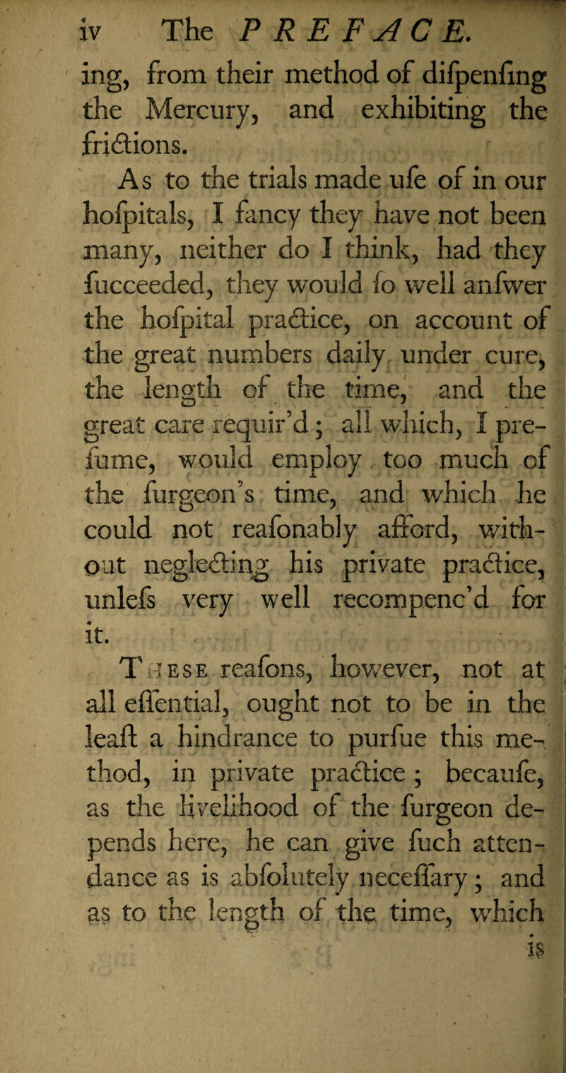 ing, from their method of difpenfing the Mercury, and exhibiting the frictions. As to the trials made ufe of in our hofpitals, I fancy they have not been many, neither do I think, had they fucceeded, they would lo well anfwer the hofpital practice, on account of the great numbers daily under cure, the length of the time, and the great care requir’d ; all which, I pre¬ fume, would employ too much of the furgeon’s time, and which he could not reafonably afford, with¬ out neglecting his private practice, unlefs very well recompenc’d for it. T iese reafons, however, not at all effential, ought not to be in the lead; a hindrance to purfue this me¬ thod, in private practice ; becaufe, as the livelihood of the furgeon de¬ pends here, he can give fuch atten¬ dance as is abfolutely neceffary ; and as to the length of the time, which is