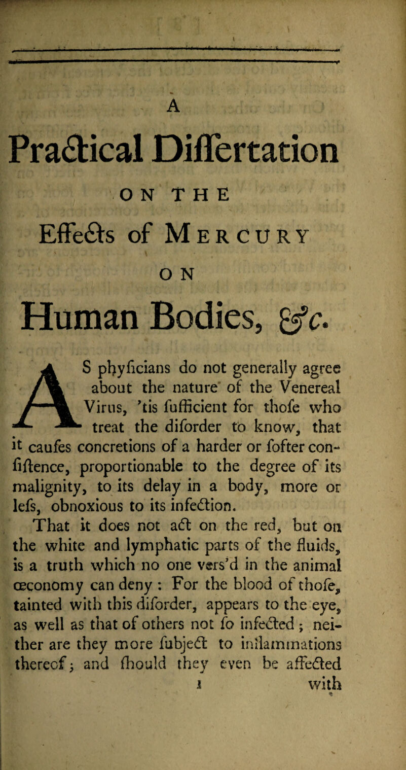 Jm A Practical Differtation r ‘ O N T H E Effe£ts of Mercury f \ i O N Human Bodies, gjfc. AS phyficians do not generally agree about the nature of the Venereal Virus, ’tis fufficient for thofe who treat the diforder to know, that ^ caufes concretions of a harder or fofter con¬ fidence, proportionable to the degree of its malignity, to its delay in a body, more or lefs, obnoxious to its infection. That it does not aft on the red, but on the white and lymphatic parts of the fluids, is a truth which no one vers’d in the animal ceconomy can deny : For the blood of thofe, tainted with this diforder, appears to the eye, as well as that of others not fo infected ; nei¬ ther are they more fubjeft to inflammations thereof; and fhould they even be affefted i with