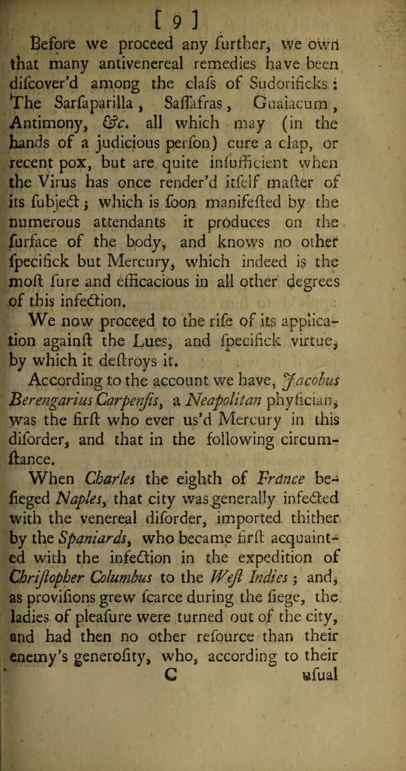 Before we proceed any further, we owri that many antivenereal remedies have been difcover’d among the clafs of Sudorificks: The Sarfaparilla , Saffafras, Guaiacum , Antimony, &c> all which may (in the hands of a judicious perfon) cure a clap, or recent pox, but are quite inefficient when the Virus has once render’d itfelf mafter of its fubjecft $ which is foon manifefted by the numerous attendants it produces Gn the furface of the body, and knows no other fpecifick but Mercury* which indeed is the rnoft fure and efficacious in all other degrees of this infection. We now proceed to the rife of its applica¬ tion againft the Lues, and fpecifick virtue, by which it deftroys it. According to the account we have, Jacobus Berengarius Carpenjis, a Neapolitan phyfician. Was the firft who ever us’d Mercury in this diforder, and that in the following circum- ftance. When Chaides the eighth of France be- fieged Naples, that city was generally infe&ed with the venereal diforder, imported thither by the Spaniardsy who became firft acquaint¬ ed with the infection in the expedition of Chrijlopher Columbus to the Wejl Indies; and, as provifions grew fcarce during the fiege, the ladies of pleafure were turned out of the city, and had then no other refource than their enemy’s generofity, who, according to their C wfual