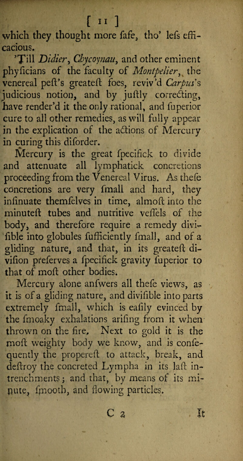 which they thought more fafe, tho’ lefs effi¬ cacious. ’Till Didier, Cbycoynau, and other eminent phyficians of the faculty of Montpelier, the venereal ped’s greated foes, reviv’d Carpus's judicious notion, and by judly correcting, have render’d it the only rational, and fuperior cure to all other remedies, as will fully appear in the explication of the aCtions of Mercury in curing this diforder. Mercury is the great fpecifick to divide and attenuate all lymphatick concretions proceeding from the Venereal Virus. As thefe concretions are very fmall and hard, they infinuate themfelves in time, almod into the minuted; tubes and nutritive veflels of the body, and therefore require a remedy divh- fible into globules fufficiently fmall, and of a gliding nature, and that, in its greated di- vifion preferves a fpecifick gravity fuperior to that of mod: other bodies. Mercury alone anfwers all thefe views, as it is of a gliding nature, and divifible into parts extremely fmall, which is ealily evinced by the fmoaky exhalations arifing from it when thrown on the fire. Next to gold it is the mod weighty body we know, and is confe- quently the propered to attack, break, and dedroy the concreted Lympha in its lad in- trenchments; and that, by means of its mi- pute, ffnooth, and flowing particles.