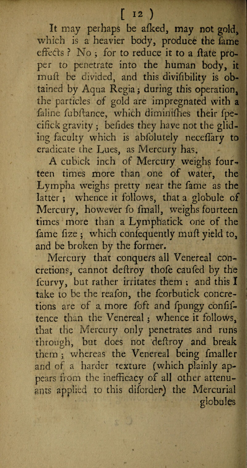 It may perhaps be afked, may not gold, which is a heavier body, produce the fame effects ? No ; for to reduce it to a ftate pro¬ per to penetrate into the human body, it muff: be divided, and this divifibility is ob¬ tained by Aqua Regia; during this operation, the particles of gold are impregnated with a faline fubftance, which dimimfhes their fpe- cifick gravity ; befides they have not the glid¬ ing faculty which is abfolutely neceflary to eradicate the Lues, as Mercury has, A cubick inch of Mercury weighs four-* teen times more than one of water, the Lympha weighs pretty near the fame as the latter; whence it follows, that a globule of Mercury, however fo final!, weighs fourteen times more than a Lymphatick one of the fame fize ; which consequently muft yield to, and be broken by the former. Mercury that conquers all Venereal con-* cretions, cannot deftroy thofe caufed by the fcurvy, but rather irritates them ; and this I take to be the reafon, the fcorbutick concre¬ tions are of a more foft and fpungy confif- tence than the Venereal $ whence it follows, that the Mercury only penetrates and runs through, but does not deftroy and break them 5 whereas the Venereal being fmaller and of a harder texture (which plainly ap¬ pears from the inefficacy of all other attenu- ants applied to this diforder) the Mercurial globules 1