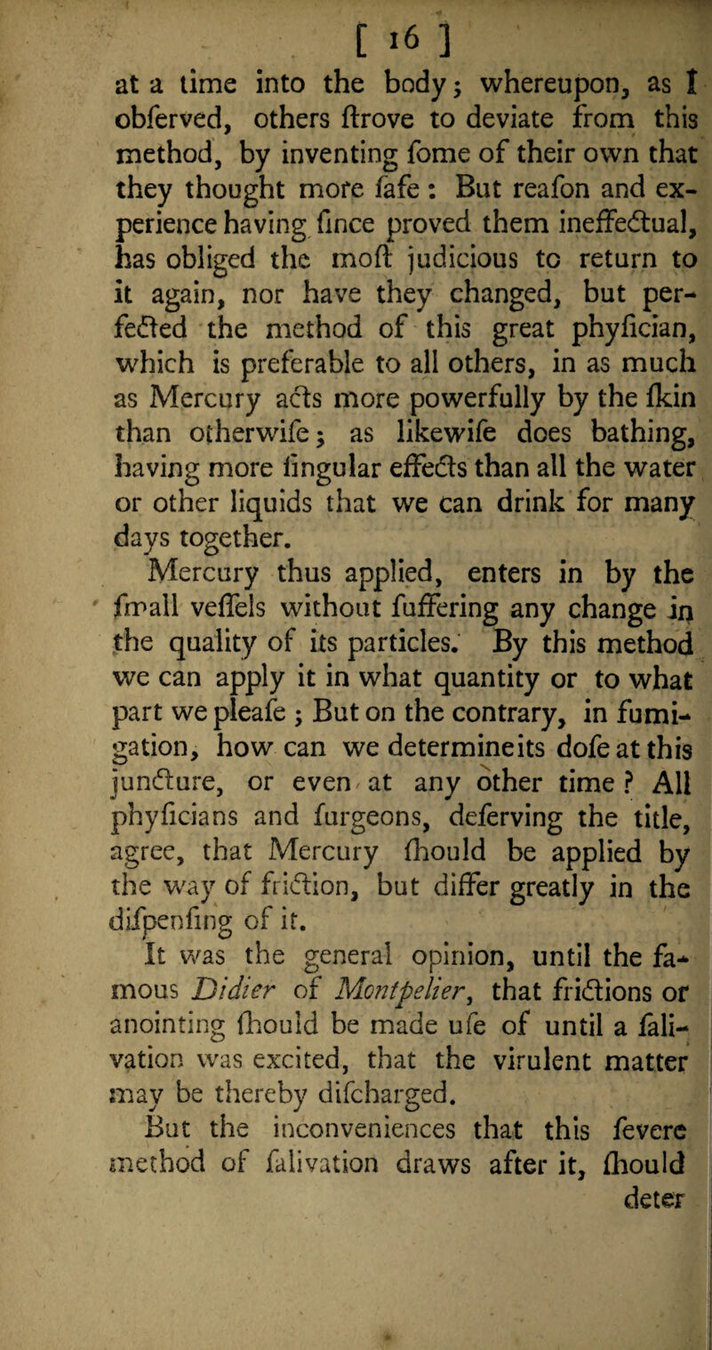 [i6 3 at a time into the body ; whereupon, as I obferved, others ftrove to deviate from this method, by inventing fome of their own that they thought more fafe : But reafon and ex¬ perience having fince proved them ineffectual, has obliged the mod judicious to return to it again, nor have they changed, but per¬ fected the method of this great phyfician, which is preferable to all others, in as much as Mercury aCts more powerfully by the fkin than otherwife; as likewife does bathing, having more lingular effeCts than all the water or other liquids that we can drink for many days together. Mercury thus applied, enters in by the fmall veffels without fuffering any change in the quality of its particles. By this method we can apply it in what quantity or to what part we pleafe ; But on the contrary, in fumi¬ gation, how can we determine its dofe at this juncture, or even at any other time? All phyficians and furgeons, deferving the title, agree, that Mercury fhould be applied by the way of friction, but differ greatly in the difpenfing of it. It was the general opinion, until the fa¬ mous Didier of Montpelier, that frictions or anointing fhouid be made ufe of until a lali- vation was excited, that the virulent matter may be thereby difcharged. But the inconveniences that this fevere method of falivation draws after it, fhould deter
