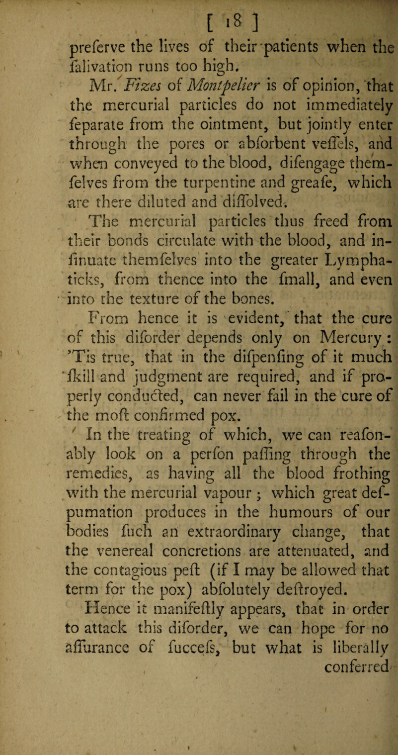 preferve the lives of their-patients when the ialivation runs too high. Mr. Fizes of Montpelier is of opinion, that the mercurial particles do not immediately feparate from the ointment, but jointly enter through the pores or abforbent veffels, and when conveyed to the blood, difengage them- felves from the turpentine and greafe, which tire there diluted and diffolved. The mercurial particles thus freed from their bonds circulate with the blood, and in- fmuate themfelyes into the greater Lympha- ticks, from thence into the fmall, and even into the texture of the bones. From hence it is evident, that the cure of this diforder depends only on Mercury : ’Tis true, that in the difpenfing of it much ‘fkilland judgment are required, and if pro¬ perly conducted, can never fail in the cure of the moil; confirmed pox. In the treating of which, we can reafon- ably look on a perfon pafling through the remedies, as having all the blood frothing with the mercurial vapour ; which great def- pumation produces in the humours of our bodies fuch an extraordinary change, that the venereal concretions are attenuated, and the contagious peft (if I may be allowed that term for the pox) abfolutely deftroyed. Hence it manifeflly appears, that in order to attack this diforder, we can hope for no affurance of fuccefs, but what is liberally conferred