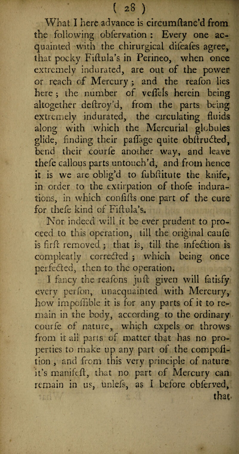 What I here advance is circumftanc’d from the foliowing obfervation : Every one ac¬ quainted with the chirurgical difeafes agree, that pocky Fiftula’s in Perineo, when once extremely indurated, are out of the power or reach of Mercury ; and the reafon lies here ; the number of veffels herein being altogether deftroy’d, from the parts being extremely indurated, the circulating fluids along with which the Mercurial globules glide, finding their paflage quite obftrudted, bend their courfe another way, and leave thefe callous parts untouch'd, and from hence it is we are oblig’d to fubftitute the knife, in order to the extirpation of thofe indura¬ tions, in which confifts one part of the cure for thefe kind of Fi flu la’s* Nor indeed will it be ever prudent to pro¬ ceed to this operation, till the original caufe is firft removed; that is, till the infection is compieatly corrected ; which being once perfected, then to the operation. I fancy the reafons juft given will fatisfy every per fan, unacquainted with Mercury, how impoiTible it is for any parts of it to re¬ main in the body, according to the ordinary courfe of nature, which expels or throws from it all parts of matter that has no pro¬ perties to make up any part of the compofl- tion , and from this very principle of nature it’s manifeft, that no part of Mercury can remain in us, unlefs, as I before obferved, that.