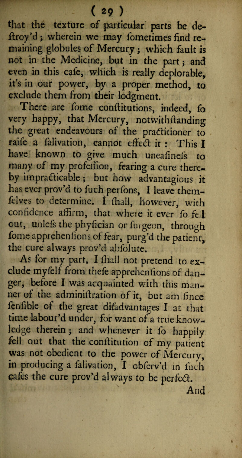 that the texture of particular parts be de- ftroy’d; wherein we may fometimes find re¬ maining globules of Mercury ; which fault is not in the Medicine, but in the part; and even in this cafe, which is really deplorable, it’s in our power, by a proper method, to exclude them from their lodgment. There are fome conftitutions, indeed, fo very happy, that Mercury, notwkhftanding the great endeavours of the praditioner to raife a falivation, cannot effed it : This I have known to give much uneafinefs to many of my profeilion, fearing a cure there¬ by impradicable; but how advantagious it has ever prov’d to fuch perfons, I leave them- felves to determine, f fhall, however, with confidence affirm, that where it ever fo fell out, unleft the phyfician or fiugeon, through fome apprehenfions of fear, purg’d the patient, the cure always prov’d abfolute. As for my part, I (ball not pretend to ex¬ clude myfelf from thefe apprehenfions of dan¬ ger, before I was acquainted with this man¬ ner of the adminiftration of it, but am fince fenfible of the great difadvantages I at that time labour’d under, for want of a true know¬ ledge therein ; and whenever it fo happily fell out that the conftitution of my patient was not obedient to the power of Mercury, in producing a falivation, I obferv ’d in fuch cafes the cure prov’d always to be perfed. And