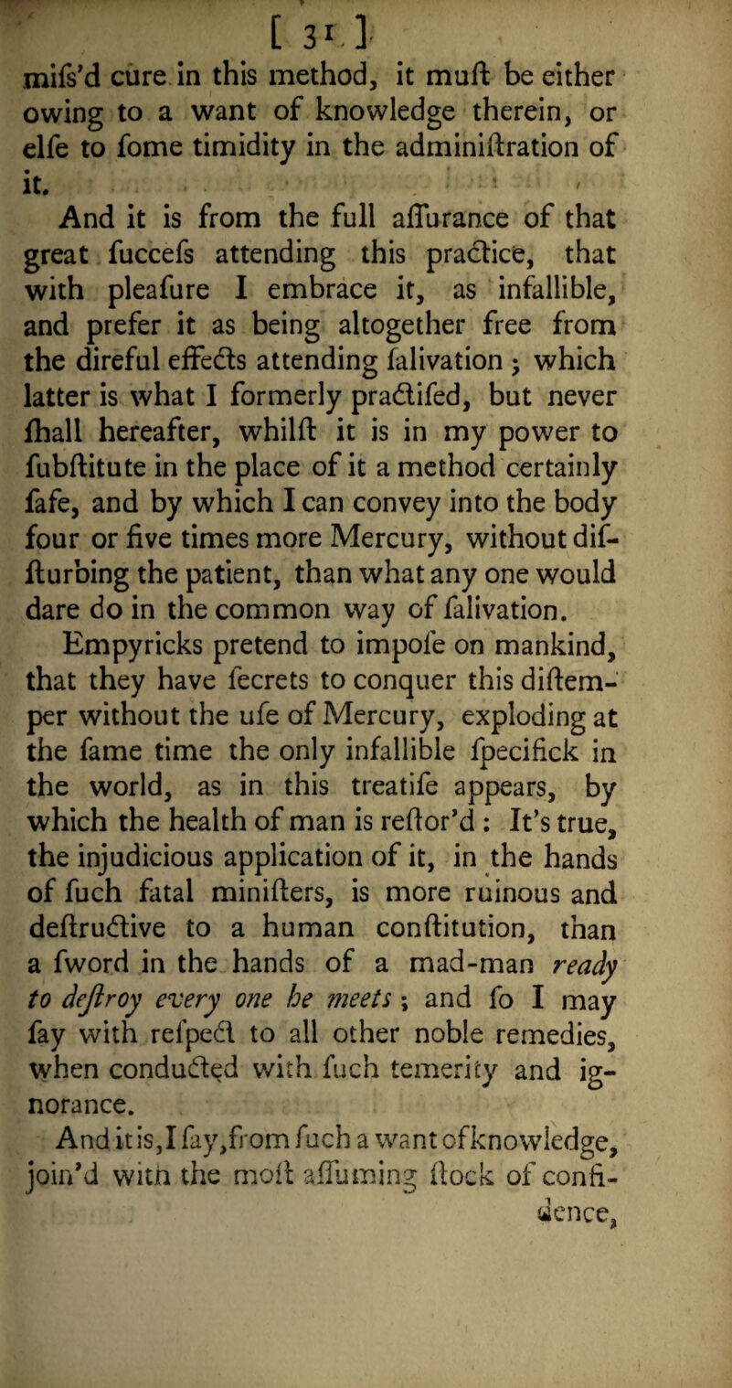 mifs’d cure in this method, it muft be either owing to a want of knowledge therein, or elfe to fome timidity in the adminiftration of it. • And it is from the full aflurance of that great fuccefs attending this practice, that with pleafure I embrace it, as infallible, and prefer it as being altogether free from the direful effeds attending falivation ; which latter is what I formerly pradifed, but never fhall hereafter, whilft it is in my power to fubftitute in the place of it a method certainly fafe, and by which lean convey into the body four or five times more Mercury, without dif- Iturbing the patient, than what any one would dare do in the common way of falivation. Empyricks pretend to impole on mankind, that they have fecrets to conquer this diftem- per without the ufe of Mercury, exploding at the fame time the only infallible fpecifick in the world, as in this treatife appears, by which the health of man is reftor’d : It’s true, the injudicious application of it, in the hands of fuch fatal minifters, is more ruinous and deftrudive to a human conftitution, than a fword in the hands of a mad-man ready to dejiroy every one he meets ; and fo I may fay with refped to all other noble remedies, when conduded with fuch temerity and ig¬ norance. AnditiSjIfayjfromfuch a wantofknowledge, join’d with the moil afluming dock of confi¬ dence,