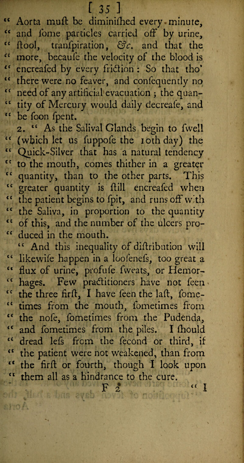 <c Aorta muft be diminifhed every.minute, c< and iome particles carried off by urine, cc flool, tranfpiration, &c. and that the cc more, becaufe the velocity of the blood is tl encreafed by every fridfion : So that tho’ “ there were no feaver, and confequently no <( need of any artificial evacuation > the quan- “ tity of Mercury would daily decreafe, and lc be foon fpent. 2. “ As the Salival Glands begin to fwell c< (which let us fuppofe the iothday) the <c Quick-Silver that has a natural tendency ct to the mouth, comes thither in a greater <c quantity, than to the other parts. This tc greater quantity is ftill encreafed when <c the patient begins to fpit, and runs off with tc the Saliva, in proportion to the quantity <c of this, and the number of the ulcers pro- cc duced in the mouth. lc And this inequality of diftribution will “ likewife happen in a loofenefs, too great a “ flux of urine, profufe fweats, or Hemor- <c hages. Few pradlitioners have not feen cc the three firft, I have feen the laft, fome- <c times from the mouth, fometimes from <c the nofe, fometimes from the Pudenda, iC and fometimes from the piles. I fhould “ dread lefs from the fecond or third, if the patient were not weakened, than from “ the firfl: or fourth, though I look upon <£ them all as a hindrance to the cure. F 2 I