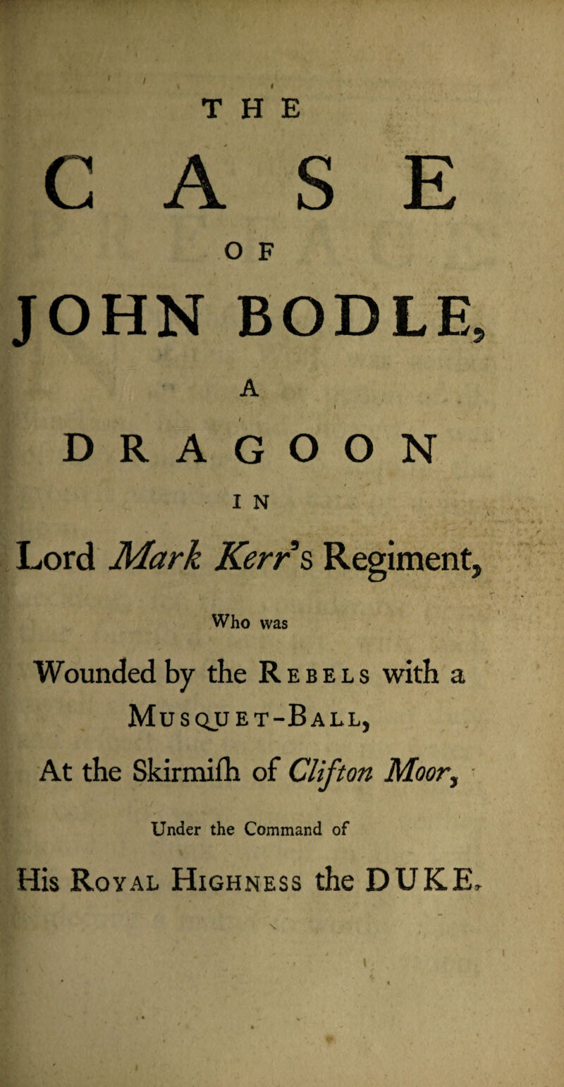 THE A S E O F JOHN BODLE, A • ' ‘ f DRAGOON m in Lord Mark Kerrs Regiment, Who was Wounded by the Rebels with a Musquet-Ball, At the Skirmilh of Clifton Moor, Under the Command of His Royal Highness the DUKE,