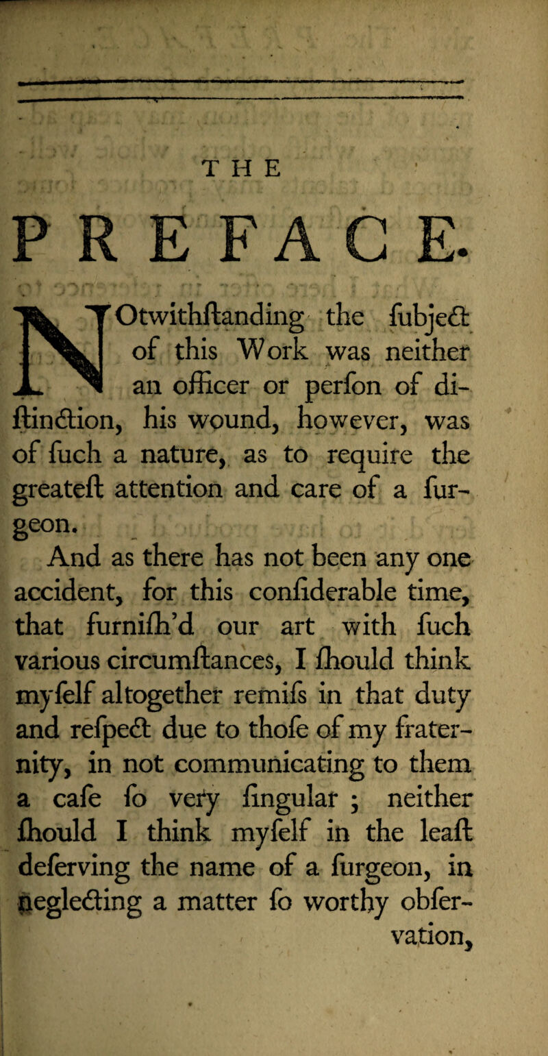 ~ THE PREFACE. Otwithftanding the fubjed of this Work was neither * ' ■ A an officer or perfon of di- ftindtion, his wound, however, was of fuch a nature, as to require the greateft attention and care of a fur- geon. And as there has not been any one accident, for this coniiderable time, that furniffi’d our art with fuch various circumftances, I ffiould think myfelf altogether remifs in that duty and refped due to thole of my frater¬ nity, in not communicating to them a cafe fo very lingular ; neither ffiould I think myfelf in the leaft deferving the name of a furgeon, in negleding a matter fo worthy obfer- vation.