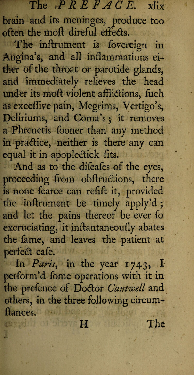 brain and its meninges, produce too often the moil direful effeds. The inftrument is fovereign in Angina’s, and all inflammations ei¬ ther of the throat or parotide glands, and immediately relieves the head under its moil violent afflidions, fuch as exceflive pain, Megrims, Vertigo’s, Deliriums, and Coma’s; it removes a Phrenetis looner than any method in pradice, neither is there any can equal it in apopledick fits. And as to the difeafes of the eyes, proceeding from obftrudions, there is none fcarce can refill: it, provided the inftrument be timely apply’d ; and let the pains thereof be ever fo excruciating, it inftantaneoufly abates the fame, and leaves the patient at perfed eafe. In Paris, in the year 1743, I perform’d fome operations with it in the prefence of Dodor Cantwell and others, in the three following circum- ftances. H The