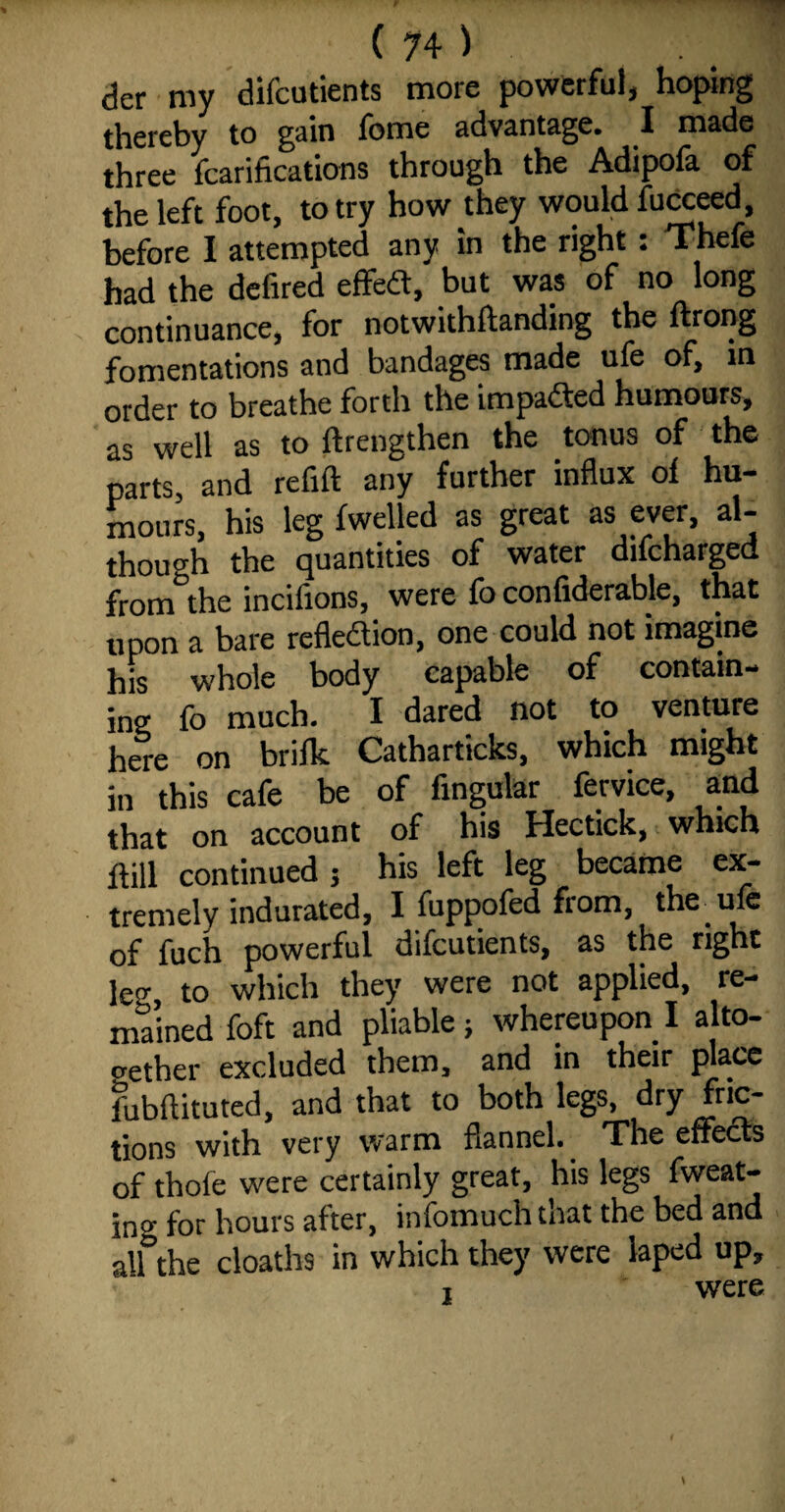 der my difcutients more powerful, hoping thereby to gain feme advantage. I made three fcarifications through the Adipofa of the left foot, to try how they would fucceed, before I attempted7 any in the right : Thefe had the defired effedt, but was of no long continuance, for not with Handing the ftrong fomentations and bandages made ufe of, in order to breathe forth the impacted humours, as well as to ffrengthen the tonus of the parts, and refill any further influx of hu¬ mours, his leg fwelled as great as ever, al¬ though the quantities of water difcharged from the incifions, were fo conliderable, that upon a bare reflexion, one could not imagine his whole body capable of contain¬ ing fo much. I dared not to venture here on brifk Catharticks, which might in this cafe be of Angular fervice, and that on account of his Hectick, which Hill continued 5 his left leg became ex¬ tremely indurated, I fuppofed from, the ule of fuch powerful difcutients, as the right leg, to which they were not applied, re¬ mained foft and pliable; whereupon I alto¬ gether excluded them, and in their place fubflituted, and that to both legs, dry fric¬ tions with very warm flannel.. The effects of thole were certainly great, his legs fweat- ino- for hours after, infomuch that the bed and all the cloaths in which they were laped up, 1 were
