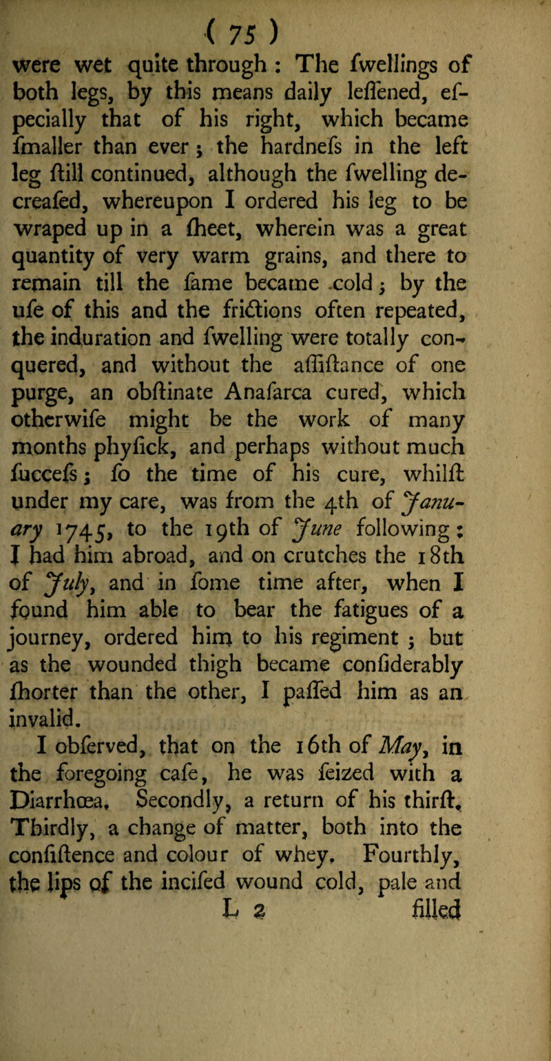 were wet quite through : The fwellings of both legs, by this means daily leflened, es¬ pecially that of his right, which became Smaller than everj the hardnefs in the left leg (till continued, although the fwelling de- creafed, whereupon I ordered his leg to be wraped up in a {heet, wherein was a great quantity of very warm grains, and there to remain till the fame became .cold 3 by the ufe of this and the fridtions often repeated, the induration and fwelling were totally con-* quered, and without the affifhnce of one purge, an obftinate Anafarca cured, which othcrwife might be the work of many months phyfick, and perhaps without much fuccefs; fo the time of his cure, whilft under my care, was from the 4th of Janu¬ ary 1745, to the 19th of June following: I had him abroad, and on crutches the 18th of July, and in Some time after, when I found him able to bear the fatigues of a journey, ordered him to his regiment 3 but as the wounded thigh became confiderably {horter than the other, I paffed him as an invalid. I obferved, that on the 16th of May, in the foregoing cafe, he was Seized with a Diarrhoea, Secondly, a return of his third:. Thirdly, a change of matter, both into the confidence and colour of whey. Fourthly, the lips of the incifed wound cold, pale and L a filled