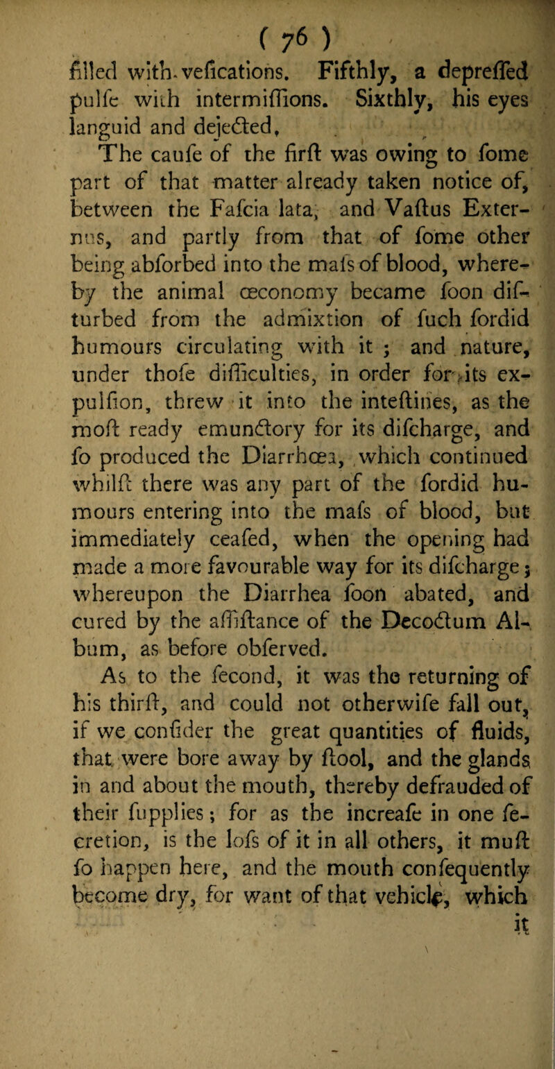 filled with*vefications. Fifthly, a deprefled pulfc with intermiflions. Sixthly, his eyes languid and dejected, The caufe of the firft was owing to fome part of that matter already taken notice of, between the Fafcia lata, and Vaftus Exter¬ nals, and partly from that of fome other being abforbed into the mats of blood, where¬ by the animal oeconomy became foon dik turbed from the admixtion of fuch fordid humours circulating with it ; and nature, under thofe difficulties, in order for,its ex- pulfion, threw it into the inteftines, as the mofl: ready emun&ory for its difcharge, and fo produced the Diarrhoea, which continued whilfi there was any part of the fordid hu¬ mours entering into the mafs of blood, but immediately ceafed, when the opening had made a more favourable way for its difcharge; whereupon the Diarrhea foon abated, and cured by the abidance of the Decodum Al¬ bum, as before obferved. As to the fecond, it was the returning of his third, and could not otherwife fall out, if we confider the great quantities of fluids, that were bore away by dool, and the glands in and about the mouth, thereby defrauded of their fupplies; for as the increafe in one fe- cretion, is the lofs of it in all others, it mud fo happen here, and the mouth confequently become dry, for want of that vehicle, which : ' it