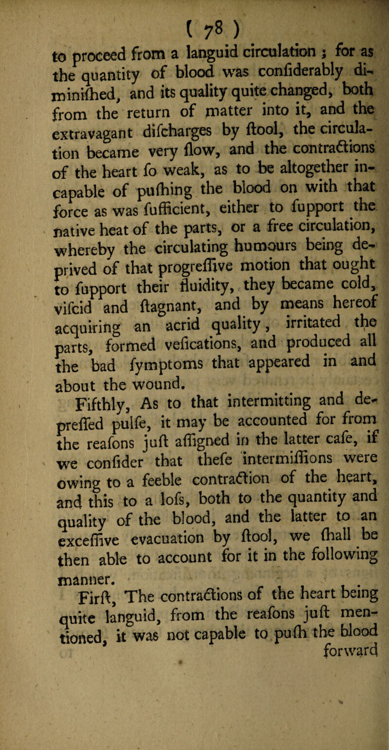to proceed from a languid circulation ; for as the quantity of blood was confiderably di- roinilhed, and its quality quite changed, both from the return of matter into it, and the extravagant difcharges by {tool, the circula¬ tion became very {low, and the contractions of the heart fo weak, as to be altogether in¬ capable of puihing the blood on with that force as was fufficient, either to fupport the native heat of the parts, or a free circulation, whereby the circulating humours being de¬ prived of that progreffive motion that ought to fupport their fluidity, they became cold, vifcid and ftagnant, and by means hereof acquiring an acrid quality, irritated the parts, formed vefications, and produced all the bad fymptoms that appeared in and about the wound. Fifthly, As to that intermitting and de- preffed pulfe, it may be accounted for from the reafons juft affigned in the latter cafe, if we confider that thefe intermiflions were owing to a feeble contraction of the heart, and this to a lofs, both to the quantity and quality of the blood, and the latter to an exceffive evacuation by ftool, we {hall be then able to account for it in the following manner. , , , . Firft, The contractions of the heart being quite languid, from the reafons juft men¬ tioned, it was not capable to pufh the blood forward