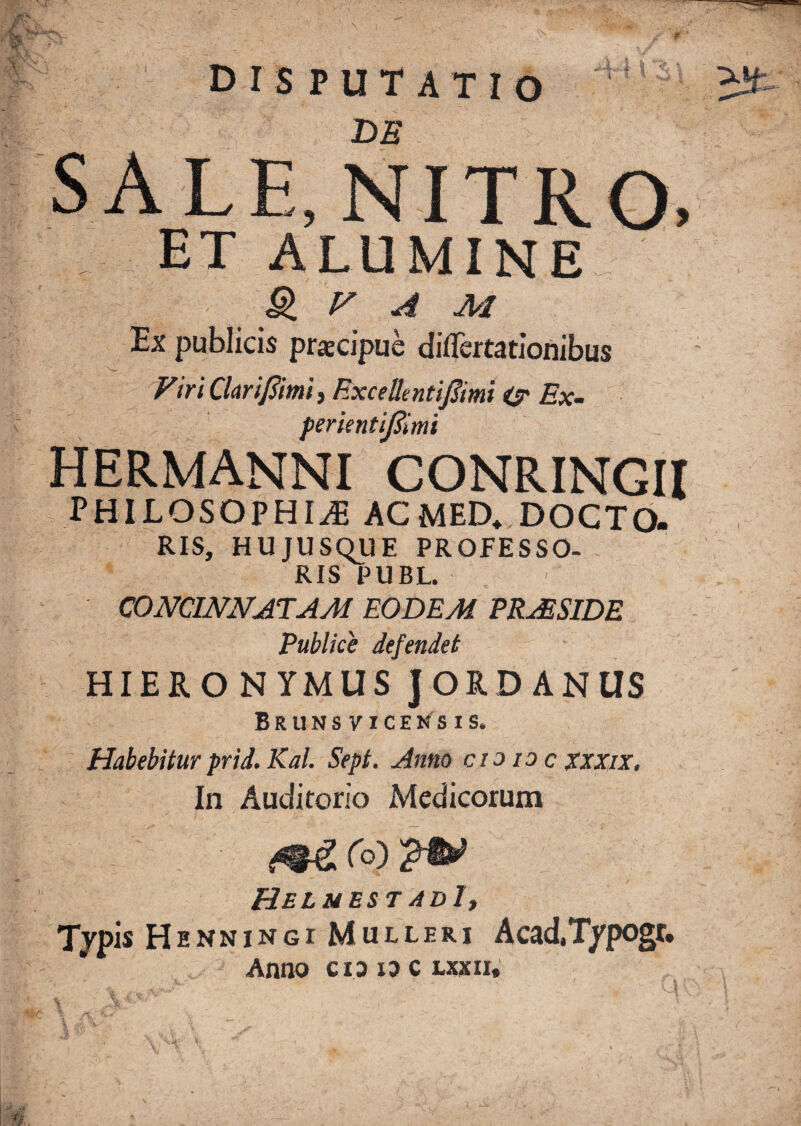 disputatio DE SALE,NITRO. ET ALUMINE^ & f' ^ M Ex publicis pracipue diflertatiohibus FiriClmfiimii Rxcellentifiimi Ex- perkntiJSimi HERMANNI CONRINGII PHILOSOPHIA ACMED. DOCTO. RIS, HUJUSqUE PROFESSO¬ RIS PUBL. CONCmNATAM EODEM ERjESIDE Publice defendet HIERO NYMUSJORD ANUS Brunsviceksis. Habebitur prid. Kal. Sept. Anno cio loc xxxix. In Auditorio Medicorum ro) Heluest adI, Tjpis H ENNiNGi Mulleri Acad.T/pogt. Anno cioioCLxicn,