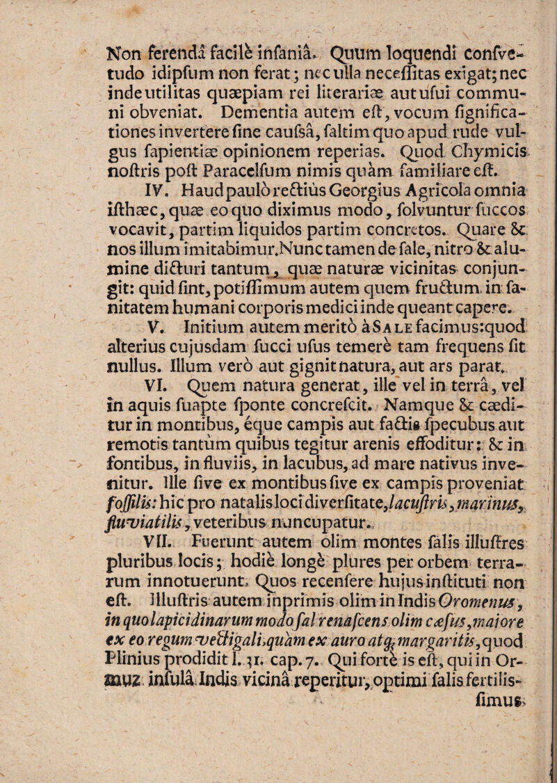 Non ferenda facili infaniL Quum loquendi confve- tudo idipfum non ferat; nec ulla neceffitas exigat; nec inde utilitas quaepiam rei literariae autufui commu¬ ni obveniat. Dementia autem eft, vocum fignifica- tiones invertere fine caufsa, faltim quo apud rude vul¬ gus fapientice opinionem reperias. Quod CbymiciSi noftris poft Paracelfum nimis quam familiare elt. ly. Haudpaulbreftius Georgius Agricola omnia ifthaec,quce eo quo diximus modo, folvunturfuccos. vocavit, partim liquidos partim concretos. Quare 8c: nos illum imitabimur.Nunc tamen defale, nitro Scalu- minc difluri tantum__, quae naturae vicinitas conjun¬ git: quid fintjpotiflimum autem quem fruSum. in fa- nitatem humani corporis medici inde queant capere.. V. Initium autem meritb aSALEfacimusiquod alterius cujusdam fucci ufus temer^ tam frequens fit nullus. Illum verb aut gignitnatura, aut ars parat. VI. Quem natura generat, ille'vel in terra, vel m aquis fuapte fponte concrefeit. Namque & caedi¬ tur in montibus, eque campis aut fadis fpecubus aut remotis tantum quibus tegitur arenis effoditur: & in fontibus, in fluviis, in lacubus, ad mare nativus inve¬ nitur. Ille five ex montibus fiye ex campis proveniat foffilu:hicpmnata]isloddivctritate,lacujlm,mariniis, fluviatilis, veteribus nuncupatur., VII. Fuerunt autem olim montes falis illuftres pluribus locis; hodi^ long^ plures per orbem, terra¬ rum innotuerunt. Quos recenfere hujusinftituti non eft. llluftris autem inprimis olim in IndisOro«/e«*^, in quolapicidinarum modofal renafeensolim exfus,maiore ex eoregumveiUgalhqudmex auro atg^margaritis,<\\xoA Flinius prodidit I.,;r. cap. 7. Qui fort^ is eft, qui in Or- ^UZ inuilli IndiSj vicina reperitur^optimi falis ferti lis- fimus>