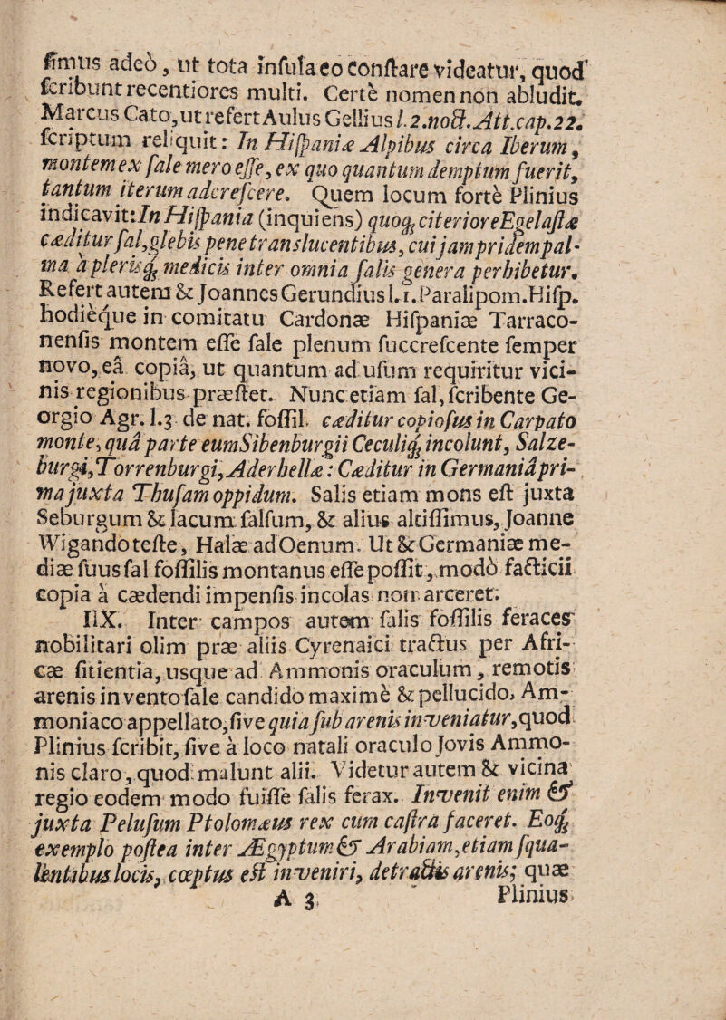 finiiis adcb y ut tota infula eo Conflare videatur, quod’ tcribuntrecentiores multi. Certe nomen non abludit, Marcus Cato,ut refert Aulus Gellius L2.noB.Jlttxap.22s fCDpium reliquit: In Hilpanix Alpihm circa Iberwn^ montemex fale meroejje^ ex quo quantum demptuin fuerit^ tantum iterumadcrepere. ^uem locum forte Plinius ividicavittln flilpania (inquiens) quo^citerioreEgelaJljs cxditur fal^glebis penetranslucentibm^ cuijampridempal- ina d pleris^ me dicis inter omnia fatu genera perhibetur s Refert autem &JoannesGerundiuslri.Paralipom.Hifp. hodieque in comitatu Cardonae Hifpaniae Tarraco- nenfis montem efle fale plenum fuccrefcente fempet novo, ea copia, ut quantum aduflim requiritur vici¬ nis regionibus praeftet, Nunc etiam fal,fcribente Ge- Grgio Agr. 1.3 de nat. foflil. cxditur copiofus in Carpato monte^ qua parte eumSibenburgii Ceculi^incolunt, Salze- Burgi^TorrenburgiyAderhelUa Cxditur in Germanidpri- wajuxta Thufam oppidum. Salis etiam mons eft juxta Seburgum &jacum falfum, & alius altiflimus,Joanne Wigandbtefte, Hafe adOenum. Ut ScGermaniae me¬ diae fuusfal foflilis montanus efle poflit,.mod6faflicii^ copia a caedendi impenfis incolas nom arceret; liX. Inter; campos auram falis foflilis feracesr nobilitari olim prae aliis Cyrenaici? traftus per Afri¬ cae fitientia, usque ad Animonis oraculiim, remotis; arenis ih ventofaie candido maxime &:pclIucido> Am- moniacoaip^dXatofivc quiafub arenis inijeniatur^c^od^ Plinius fcribit, five a loco natali oraculo Jovis Amrno- nis claro , quod: malunt alii. Videtur autem & vicina regio eodem* modo fuifle falis ferax.. Inwenit enim & juxta PelufimPtolomxm rex cum cajtra faceret. Eo^ exemplo poflea inter ^gjptum^ Arabiam^etiamfqua-- VmkbmlociSy coeptus e^l inveniri^ detraBisarenis; quae A 3. ' Plinius