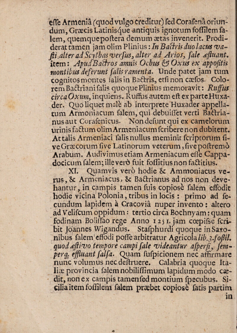 'efTe Armenia ('quod vulgo creditur) fed Corafena oriun¬ dum, Graecis Latinis^ue antiquis ignotum foflllemfa- lem, quemquepoftera demum aetas invenerit. Prodi¬ derat tamen jam oiim Plinius: In BaUru duo lacus wa- fii.alteradScythmnjerfus^alter ad Arios, fale <eftuant, item: Apu/Badros amnis Ochus ^ Oxtts ex appofitis montibus deferunt [alis ramenta. Unde patet jam tum cognitos montes falis in Baflrris, etfi non caefos. Colo¬ rem BaGriani falis quoque Plinius memoravit: Ruffus circaOxumfm<ivilens. Ruffiis autem eft expartcHiixa- der. Quo liquet malb ab inteiprcte Huxader appella¬ tum Armoniacum falem, qui debuilTet verti BaGria- nusaut Corafenicus. Nondefunt qui ex camelorum urinis faGum olirn Armeniacumferibere non dubitent. Attalis Armeniaci falis nullus meminit feriptorum li¬ ve Graecorum live Latinorum veterum ifivepofiremd Arabum. Audivimus etiam Armeniacum efle Cappa- dociCLim falem; illeverd fuit foflitjus non faGitius. XI. Quamvis vero hodie & Ammoniacus ve¬ rus, Sc Armeniacus. St BaGrianus ad nos non deve¬ hantur, in campis tamen fuis copiose falem effodit hodie vicina Polonia, tribus in locis : primo ad fe¬ cundum lapidem k Cracovia nuper invento: altero i ad Velifeumoppidum: tertio circa Bochnyam:quam ' fodinam Boliffao rege Anno 1251. jam coepifse feri- bit Jdannes Wigandus. Stafphurdi quoque in Saxo- nibus falem; effodi poffe arbitratur Agricoh lib.3.fofil. quod tejlivo tempore campi fale njideantur afperfi, fem~ < per^ effluant falfa. Quam fufpicionem nec affirmare nunc volumus nec deftruere. Calabria quoque Ita¬ lice provincia falem nobiliffimum lapidum modo ck- - dit, non ex campis tamenfed montium fpecubus. Si¬ cilia item foflilem falem praebet copiosi fatis partim in