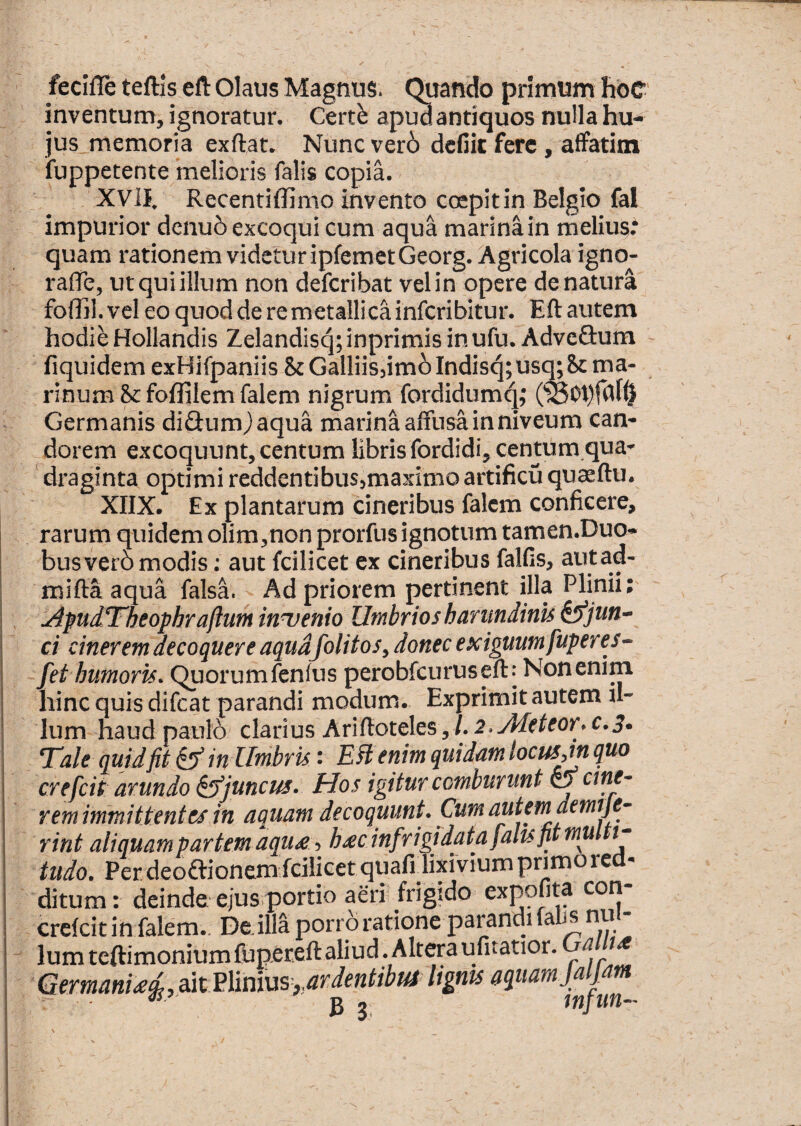 fecifle teftis elt Olaus Magnus. Quando primunj hbc inventuna, ignoratur. Certb apiw antiquos nulla hu¬ jus, memoria exftat. Nunc ver6 dcfiit fere, affatim fuppetente melioris falis copia. XVII. Recentiffimo invento coepit in Belgio fal impurior denu5 excoqui cum aqua marina in melius.* quam rationem videtur ipfemetGeorg. Agricola igno- rafle, ut qui illum non deferibat vel in opere de natura foffil. vel eo quod de remetallicainfcribitur. Eft autem hodie Hollandis Zelandisq;inprimisinufu. AdveSum fiquidem exHifpaniis &Galliis3im6 Indisq;usm8c ma¬ rinum Scfoflilemfalem nigrum fordidumq; Germanis diflumjaqua rnarina affusa in niveum can- _dorem excoquunt, centum libris fordidi, centum qua¬ draginta optimi reddentibusjmaximoartificu quaeftu. XIIX. Ex plantarum cineribus falcm conficere, rarum quidemolim,non prorfusignotum tamen.Duo- busvero modis; aut fcilicet ex cineribus falfis, autad- mifta aqua falsa. Ad priorem pertinent illa Plinii; ^pudTheophraftutk inuenio Utnbrios harimdinis ^jun¬ ci cinerem decoquere aqudfolitos, donec exiguum fuperes- - fet humoris. Quorumfenfus perobfcuruseft. Non enim hinc quis difeat parandi modum. Exprimit autem il¬ lum haud paulo clarius Ariftoteles, /. i.Jdeteor. c.3. Tale quid fit ^ in Umbris: Etenim quidam locus,m quo crefeit arundo ^juncus. Hos igitur comburunt ^ ane¬ rem immittent es in aquam decoquunt. Cum autem demtje- rint aliquam partem aqu£, h^cinfrigidata falis fit mu t- tudo. Perdeoftionemfcilicetquafidixiviumprimoie ditum: deindeejusportio aeri frigido exppbta con crefeitin falem.. Deilla pon o ratione Parandi fab^nu Ium teftimonium fupereft aliud .Altera ufitatior. a ait Plinius,lignis