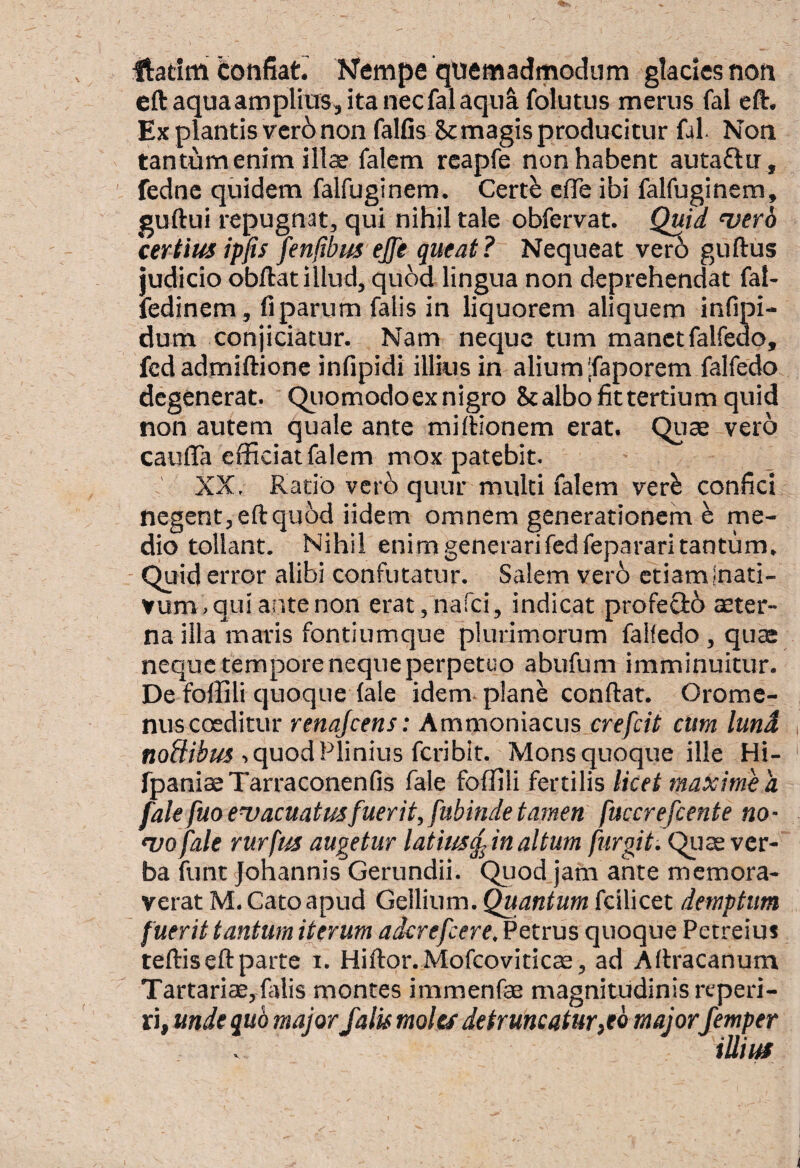 Ilatim totifiatr Nempe quemadmodum gladcsnon eftaquaamplkrs,itanecfalaqu^ folutus merus fal eft. Ex plantis vcr6 non falfis Sc magis producitur fal. Non tantum enim illae falem rcapfe non habent autaftu , fedne quidem falfuginem. Cert^ eflTe ibi falfuginem, guftui repugnat, qui nihil tale obfervat. Quid 'njerh certius ipfis fenfibus ejje queat? Nequeat guftus judicio obftat illud, quod lingua non deprehendat fal- fedinem, fi parum falis in liquorem aliquem infipi- dum conjiciatur. Nam neque tum manet falfedo, fcdadmiftionc infipidi illius in alium'faporem falfedo degenerat. Qiiomodoex nigro Scalbo fit tertium quid non autem quale ante midionem erat. Quae vero cauflaefficiatfalem mox patebit. XX. Ratio verb quur multi falem ver^ confici negent, eft quod iidem omnem generationem ^ me¬ dio tollant. Nihil enimgenerarifedfepararitantum, - Quid error alibi confutatur. Salem ver6 etiaminati- vum, qui ante non erat,narci, indicat profectb aeter¬ na illa maris fontiumque plurimorum falfedo , quae neque tempore neque perpetuo abufum imminuitur. De foffili quoque (ale idem* plane conftar. Orome- nuscosditur renajcens: Ammoniacus crefeit cum lund , quod Plinius feribit. Mons quoque ille Hi- fpaniaeXarraconenfis fale foffili fertilis licet maxime a fale fuo evacuatusfuerit, fubinde tamen fucer efcente no - 'vofale rurfus augetur latius^inaltum furgit. Qijas ver¬ ba funt Johannis Gerundii. Quod jam ante memora¬ verat M. Cato apud Gellium. Quantum fcilicet demptum fuerit tantum iterum aderefeere. Petrus quoque Petreius teftis eft parte i. Hiftor. MofcovitIc$, ad Aftracanum Tartariae,filiis montes immenfae magnitudinis reperi- ri, unde quo major falis moles detruncatur,eQ major Jemper iUiia