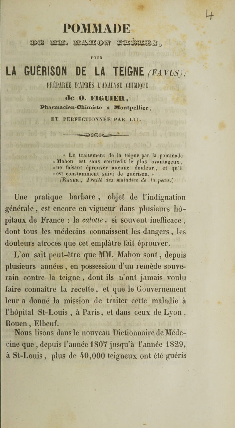 POMMADE tour LA GUÉRISON DE LA TEIGNE (favusj; PRÉPARÉE D’APRÈS L’ANALYSE CHIMIQUE «le ©. FIGUIER, Pharmacien-Chimiste à Montpellier , ET PERFECTIONNÉE PAR LUI. « Le traitement de la teigne par la pommade «Mahon est sans contredit le plus avantageux, »ne faisant éprouver aucune douleur, et qu’il «est constamment suivi de guérison. » (Rayer , Traité des maladies de la peau.) Une pratique barbare , objet de l’indignation générale, est encore en vigueur dans plusieurs hô¬ pitaux de France : la calotte, si souvent inefficace , dont tous les médecins connaissent les dangers, les douleurs atroces que cet emplâtre fait éprouver. L’on sait peut-être que MM. Mahon sont, depuis plusieurs années , en possession d’un remède souve¬ rain contre la teigne , dont ils n’ont jamais voulu faire connaître la recette, et que le Gouvernement leur a donné la mission de traiter cette maladie à Fhôpital St-Louis , à Paris, et dans ceux de Lyon , Rouen, Elbeuf. Nous lisons dans le nouveau Dictionnaire de Méde¬ cine que , depuis l’année 1807 jusqu’à l’année 1829, à St-Louis , plus de 40,000 teigneux ont été guéris