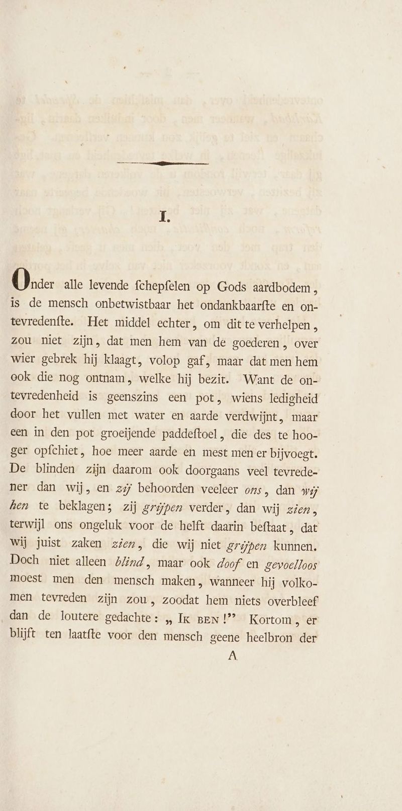 Oner alle levende fchepfelen op Gods aardbodem , is de mensch onbetwistbaar het ondankbaarfte en on- tevredenfte. Het middel echter, om dit te verhelpen , zou niet zijn, dat men hem van de goederen , over wier gebrek hij klaagt, volop gaf, maar dat men hem ook die nog ontnam, welke hij bezit. Want de on- tevredenheid is geenszins een pot, wiens ledigheid door het vullen met water en aarde verdwijnt, maar een in den pot groeijende paddeftoel, die des te hoo- ger opfchiet, hoe meer aarde en mest men er bijvoegt. De blinden zijn daarom ook doorgaans veel tevrede- ner dan wij, en zy behoorden veeleer ons, dan wij hen te beklagen; zij grijpen verder, dan wij zien, terwijl ons ongeluk voor de helft daarin beftaat, dat Wij juist zaken zien, die wij niet Srijpen kunnen. Doch niet alleen blind, maar ook doof en gevoelloos moest men den mensch maken, wanneer hij volko- men tevreden zijn zou, zoodat hem niets overbleef dan de loutere gedachte: „ Ik BEN!’ Kortom „ er blijft ten laatfte voor den mensch geene heelbron der jaN
