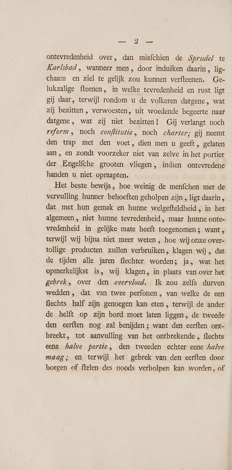 dE We Ge ontevredenheid over, dan misfchien de Sprudel te Karlsbad ‚ wanneer men , door induiken daarin, lig- chaam en ziel te gelijk zou kunnen verfteenen. Ge- Jukzalige fteenen, in welke tevredenheid en rust ligt gij daar, terwijl rondom u de volkeren datgene, wat zij bezitten , verwoesten, uit woedende begeerte naar datgene, wat zij niet bezitten! Gij verlangt noch reform, noch conflitutie , noch charter; gij neemt den trap met den voet, dien men u geeft, gelaten aan, en zondt voorzeker niet van zelve in het portier der Engelfche grooten vliegen, indien ontevredene handen u niet opraapten. Het beste bewijs, hoe weinig de menfchen met de vervulling hunner behoeften geholpen zijn , ligt daarin „ dat met hun gemak en hunne welgefteldheid , in het algemeen , niet hunne tevredenheid , maar hunne onte- vredenheid in gelijke mate heeft toegenomen; want , terwijl wij bijna niet meer weten , hoe wij onze over- tollige producten zullen verbruiken, klagen wij , dat de tijden alle jaren flechter wordens ja, wat het opmerkelijkst is, wij klagen, in plaats van over het gebrek, over den overvloed. Ik zou zelfs durven wedden , dat van twee perfonen , van welke de een flechts half zijn genoegen kan eten , terwijl de ander de helft op zijn bord moet laten liggen, de tweede den eerften nog zal benijden ; want den eerften ont- breekt, tot aanvulling van het ontbrekende „ flechts eene halve portie, den tweeden echter eene halve maag; en terwijl het gebrek van den eerften door borgen of ftelen des noods verholpen kan worden, of