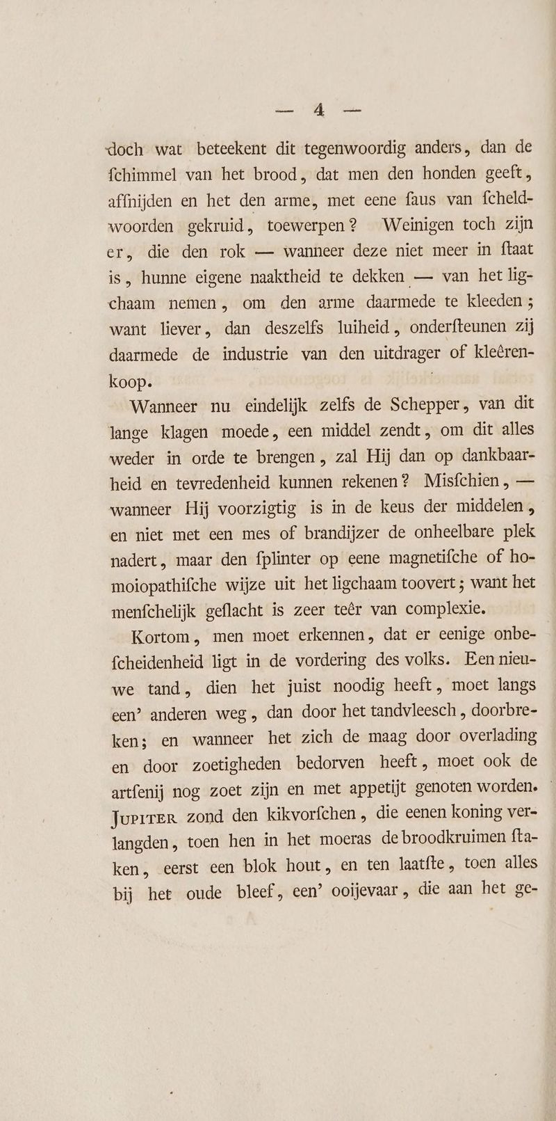 EC doch wat beteekent dit tegenwoordig anders, dan de fchimmel van het brood, dat men den honden geeft, affnijden en het den arme, met eene faus van fcheld- woorden gekruid } toewerpen ? Weinigen toch zijn er, die den rok — wanneer deze niet meer in ftaat is, hunne eigene naaktheid te dekken — van het lig- chaam nemen, om den arme daarmede te kleeden ; want liever, dan deszelfs luiheid , onderfteunen zij daarmede de industrie van den uitdrager of kleêren- koop. f Wanneer nu eindelijk zelfs de Schepper, van dit lange klagen moede, een middel zendt, om dit alles weder in orde te brengen, zal Hij dan op dankbaar- heid en tevredenheid kunnen rekenen? Misfchien , — wanneer Hij voorzigtig is in de keus der middelen , en niet met een mes of brandijzer de onheelbare plek nadert, maar den fplinter op eene magnetifche of ho- moiopathifche wijze uit het ligchaam toovert ; want het menfchelijk geflacht is zeer teêr van complexie. Kortom, men moet erkennen, dat er eenige onbe- fcheidenheid ligt in de vordering des volks. Een nieu- we tand, dien het juist noodig heeft, moet langs een’ anderen weg „ dan door het tandvleesch , doorbre- ken; en wanneer het zich de maag door overlading en door zoetigheden bedorven heeft, moet ook de artfenij nog zoet zijn en met appetijt genoten worden. Juerrer zond den kikvorfchen , die eenen koning ver- langden, toen hen in het moeras de broodkruimen fta- ken, eerst een blok hout, en ten laatfte , toen alles bij het oude bleef, een’ ooijevaar , die aan het ge-