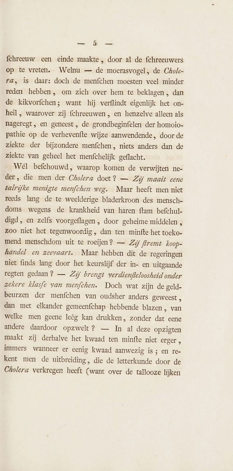 we fchreeuw een einde maakte , door al de fchreeuwers op te vreten. Welnu — de moerasvogel , de Chole- TA, is daar: doch de menfchen moesten veel minder reden hebben, om zich over hem te beklagen , dan de kikvorfchen; want hij verflindt eigenlijk het on- heil , waarover zij fchreeuwen , en henzelve alleen als nageregt, en geneest, de grondbeginfelen der homoio- pathie op de verhevenfte wijze aanwendende, door de ziekte der bijzondere menfchen, niets anders dan de ziekte van geheel het menfchelijk geflacht. Wél befchouwd, waarop komen de verwijten ne- der, die men der Cholera doet? — Zij maait eene talrijke menigte menfchen weg. Maar heeft men niet reeds lang de te weelderige bladerkroon des mensch- doms wegens de krankheid van haren ftam befchul- digd, en zelfs voorgeflagen , door geheime middelen 8 zoo niet het tegenwoordig , dan ten minfte het toeko- mend menschdom uit te roeijen? — Zij frremt koop- handel en zeevaart. Maar hebben dit de regeringen niet finds lang door het keurslijf der in- en uitgaande regten gedaan? — Zij brengt verdienfeloosheid onder zekere klasfe van menfchen. Doch wat zijn de geld- beurzen der menfchen van oudsher anders geweest , dan met elkander gemeenfchap hebbende blazen „ van welke men geene leêg kan drukken, zonder dat eene andere daardoor opzwelt? — In al deze opzigten maakt zij derhalve het kwaad ten minfte niet erger „ immers wanneer er eenig kwaad aanwezig is ; en re- kent men de uitbreiding, die de letterkunde door de Cholera verkregen heeft (want over de tallooze lijken