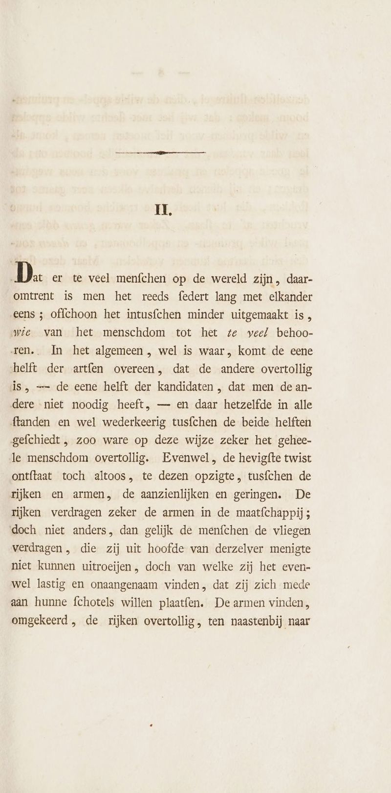 II. D. er te veel menfchen op de wereld zijn , daar- omtrent is men het reeds federt lang met elkander eens ; offchoon het intusfchen minder uitgemaakt is , wie van het menschdom tot het ze veel behoo- ren. In het algemeen , wel is waar, komt de eene helft der artfen overeen, dat de andere overtollig is, —- de eene helft der kandidaten , dat men de an- dere niet noodig heeft, — en daar hetzelfde in alle ftanden en wel wederkeerig tusfchen de beide helften gefchiedt , zoo ware op deze wijze zeker het gehee- le menschdom overtollig. Evenwel, de hevigfte twist ontítaat toch altoos, te dezen opzigte, tusfchen de rijken en armen, de aanzienlijken en geringen. De rijken verdragen zeker de armen in de maatfchappij ; doch niet anders, dan gelijk de menfchen de vliegen verdragen , die zij uit hoofde van derzelver menigte niet kunnen uitroeijen, doch van welke zij het even- wel lastig en onaangenaam vinden, dat zij zich mede aan hunne fchotels willen plaatfen. De armen vinden, omgekeerd , de rijken overtollig, ten naastenbij naar