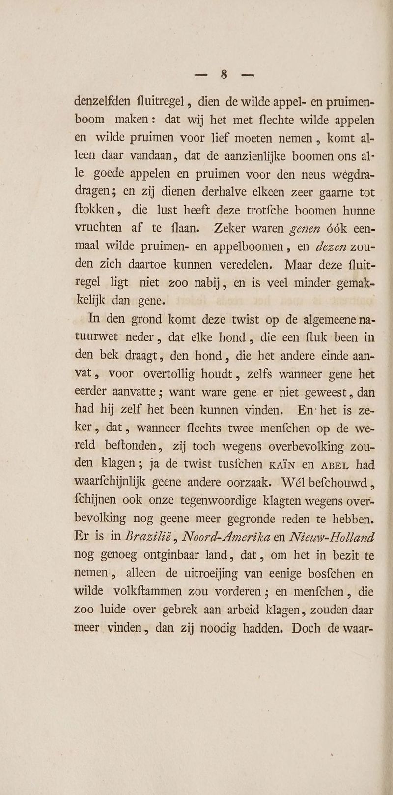 ET eed denzelfden fluitregel , dien de wilde appel- en pruimen- boom maken: dat wij het met flechte wilde appelen en wilde pruimen voor lief moeten nemen , komt al- leen daar vandaan, dat de aanzienlijke boomen ons al- le goede appelen en pruimen voor den neus wegdra- dragen; en zij dienen derhalve elkeen zeer gaarne tot flokken, die lust heeft deze trotfche boomen hunne vruchten af te flaan. Zeker waren genen óók een- maal wilde pruimen- en appelboomen, en dezen zou- den zich daartoe kunnen veredelen. Maar deze fluit- regel ligt niet zoo nabij, en is veel minder gemak- kelijk dan gene. In den grond komt deze twist op de algemeene na- tuurwet neder , dat elke hond, die een ftuk been in den bek draagt, den hond, die het andere einde aan- vat, voor overtollig houdt, zelfs wanneer gene het eerder aanvatte ; want ware gene er niet geweest , dan had hij zelf het been kunnen vinden. En:het is ze- ker , dat, wanneer flechts twee menfchen op de we- reld beftonden, zij toch wegens overbevolking zou- den klagen; ja de twist tusfchen kAÏN en ager had waarfchijnlijk geene andere oorzaak. Wél befchouwd fchijnen ook onze tegenwoordige klagten wegens over- bevolking nog geene meer gegronde reden te hebben. Er is in Brazilië , Noord-Amerika en Nieuw-Holland nog genoeg ontginbaar land, dat, om het in bezit te nemen , alleen de uitroeijing van eenige bosfchen en wilde volkftammen zou vorderen ; en menfchen , die zoo luide over gebrek aan arbeid klagen, zouden daar meer vinden, dan zij noodig hadden. Doch de waar-