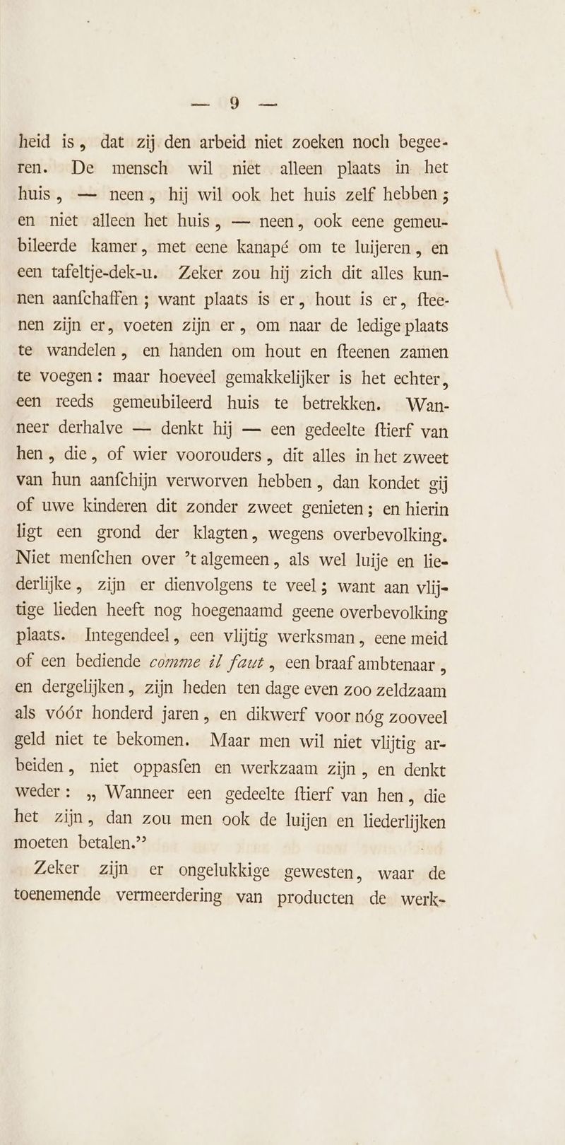 ea OR heid is, dat zij den arbeid niet zoeken noch begee- ren. De mensch wil niet alleen plaats in het huis, — neen, hij wil ook het huis zelf hebben ; en niet alleen het huis, — neen, ook eene gemeu- bileerde kamer, met eene kanapé om te luijeren , en een tafeltje-dek-u. Zeker zou hij zich dit alles kun- nen aanfchaffen ; want plaats is er, hout is er, ftee- nen zijn er, voeten zijn er, om naar de ledige plaats te wandelen, en handen om hout en fteenen zamen te voegen: maar hoeveel gemakkelijker is het echter, een reeds gemeubileerd huis te betrekken. Wan- neer derhalve — denkt hij — een gedeelte ftierf van hen , die, of wier voorouders , dit alles in het zweet van hun aanfchijn verworven hebben , dan kondet gij of uwe kinderen dit zonder zweet genieten ; en hierin ligt een grond der klagten, wegens overbevolking. Niet menfchen over ’talgemeen , als wel luije en lie= derlijke, zijn er dienvolgens te veel; want aan vlij- tige lieden heeft nog hoegenaamd geene overbevolking plaats. Integendeel, een vlijtig werksman, eene meid of een bediende comme il faut „ een braaf ambtenaar en dergelijken, zijn heden ten dage even zoo zeldzaam als vóór honderd jaren, en dikwerf voor nóg zooveel geld niet te bekomen. Maar men wil niet vlijtig ar- beiden, niet oppasfen en werkzaam zijn , en denkt weder : „ Wanneer een gedeelte ftierf van hen , die het zijn, dan zou men ook de luijen en liederlijken moeten betalen”? Zeker zijn er ongelukkige gewesten, waar de toenemende vermeerdering van producten de werk-