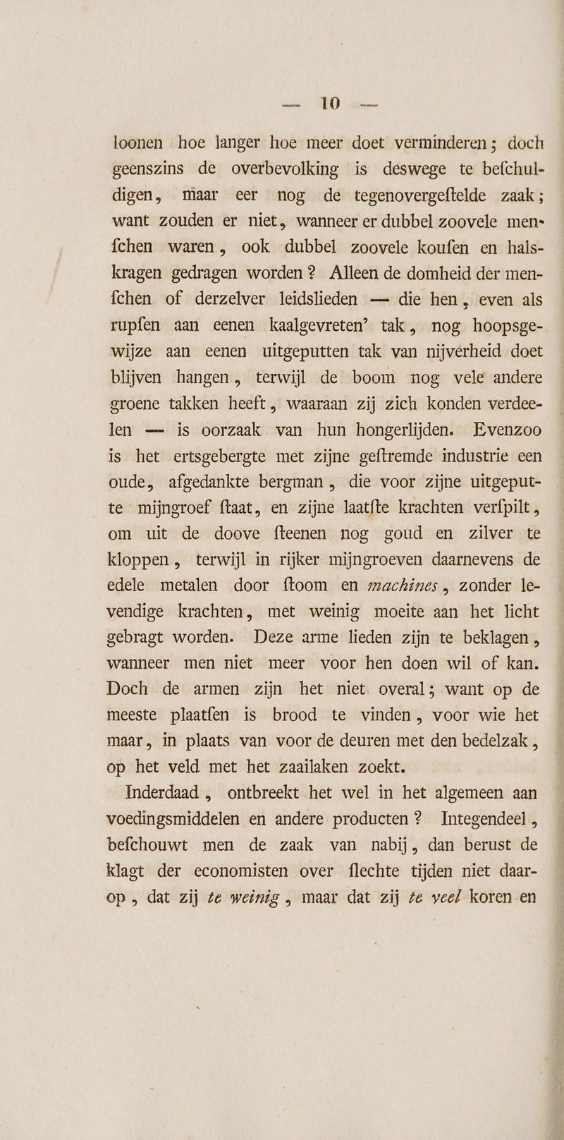 loonen hoe langer hoe meer doet verminderen; doch geenszins de overbevolking is deswege te befchul- digen, maar eer nog de tegenovergeftelde zaak; want zouden er niet, wanneer er dubbel zoovele men- fchen waren , ook dubbel zoovele koufen en hals- kragen gedragen worden? Alleen de domheid der men- fchen of derzelver leidslieden — die hen , even als rupfen aan eenen kaalgevreten’ tak, nog hoopsge- wijze aan eenen uitgeputten tak van nijverheid doet blijven hangen, terwijl de boom nog vele andere groene takken heeft, waaraan zij zich konden verdee- len — ís oorzaak van hun hongerlijden. Evenzoo is het ertsgebergte met zijne geftremde industrie een oude, afgedankte bergman, die voor zijne uitgeput- te mijngroef ftaat, en zijne laatfte krachten verfpilt , om uit de doove fteenen nog goud en zilver te kloppen , terwijl in rijker mijngroeven daarnevens de edele metalen door ftoom en machines, zonder le- vendige krachten, met weinig moeite aan het licht gebragt worden. Deze arme lieden zijn te beklagen , wanneer men niet meer voor hen doen wil of kan. Doch de armen zijn het niet. overal; want op de meeste plaatfen is brood te vinden, voor wie het maar, in plaats van voor de deuren met den bedelzak , op het veld met het zaailaken zoekt. Inderdaad , ontbreekt het wel in het algemeen aan voedingsmiddelen en andere producten ? Integendeel, befchouwt men de zaak van nabij, dan berust de klagt der economisten over flechte tijden niet daar- op „ dat zij te weinig „ maar dat zij te veel koren en