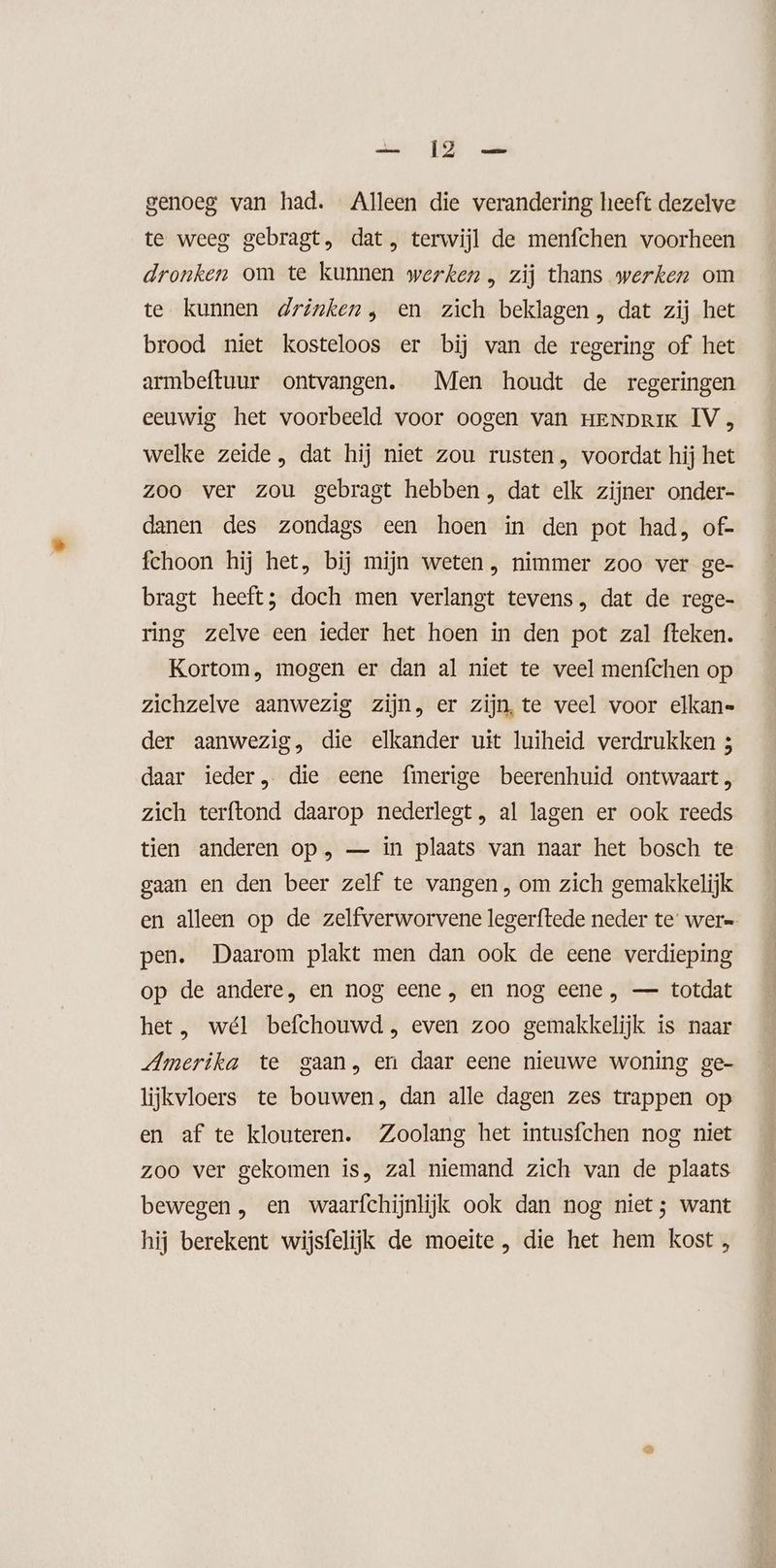 genoeg van had. Alleen die verandering heeft dezelve te weeg gebragt, dat, terwijl de menfchen voorheen dronken om te kunnen werken , zij thans werken om te kunnen drinken, en zich beklagen , dat zij het brood niet kosteloos er bij van de regering of het armbeftuur ontvangen. Men houdt de regeringen eeuwig het voorbeeld voor oogen van HENDRIK IV , welke zeide , dat hij niet zou rusten, voordat hij het zoo ver zou gebragt hebben , dat elk zijner onder- danen des zondags een hoen in den pot had, of- fchoon hij het, bij mijn weten, nimmer zoo ver ge- bragt heeft; doch men verlangt tevens, dat de rege- ring zelve een ieder het hoen in den pot zal fteken. Kortom, mogen er dan al niet te veel menfchen op zichzelve aanwezig zijn, er zijn, te veel voor elkan- der aanwezig, die elkander uit luiheid verdrukken 3 daar ieder, die eene f{merige beerenhuid ontwaart , zich terftond daarop nederlegt, al lagen er ook reeds tien anderen op, — in plaats van naar het bosch te gaan en den beer zelf te vangen, om zich gemakkelijk en alleen op de zelfverworvene legerftede neder te wer= pen. Daarom plakt men dan ook de eene verdieping op de andere, en nog eene , en nog eene , — totdat het, wél befchouwd , even zoo gemakkelijk is naar Amerika te gaan, en daar eene nieuwe woning ge- lijkvloers te bouwen, dan alle dagen zes trappen op en af te klouteren. Zoolang het intusfchen nog niet zoo ver gekomen is, zal niemand zich van de plaats bewegen , en waarfchijnlijk ook dan nog niet; want hij berekent wijsfelijk de moeite , die het hem kost ,