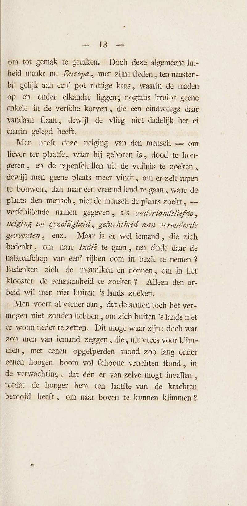 GD nt om tot gemak te geraken. Doch deze algemeene lui- heid maakt nu Zwropa , met zijne fteden , ten naasten- bij gelijk aan een’ pot rottige kaas, waarin de maden op en onder elkander liggen; nogtans kruipt geene enkele in de verfche korven , die een eindweegs daar vandaan ftaan, dewijl de vlieg niet dadelijk het ei daarin gelegd heeft. Men heeft deze neiging van den mensch — om liever ter plaatfe, waar hij geboren is, dood te hon- geren, en de rapenfchillen uit de vuilnis te zoeken , dewijl men geene plaats meer vindt, om er zelf rapen te bouwen, dan naar een vreemd land te gaan , waar de plaats den mensch, niet de mensch de plaats zoekt , — verfchillende namen gegeven, als vaderlandsliefde neiging tot gezelligheid , gehechtheid aan verouderde gewoonten , enz. Maar is er wel iemand , die zich bedenkt, om naar Zudië te gaan, ten einde daar de _malatenfchap van een’ rijken oom in bezit te nemen 2 Bedenken zich de monniken en nonnen, om in het klooster de eenzaamheid te zoeken? Alleen den ar- beid wil men niet buiten ’s lands zoeken. Men voert al verder aan , dat de armen toch het ver- mogen niet zouden hebben , om zich buiten ’s lands met er woon neder te zetten. Dit moge waar zijn: doch wat zou men van iemand zeggen, die, uit vrees voor klim- men, met eenen opgefperden mond zoo lang onder eenen hoogen boom vol fchoone vruchten ftond , in de verwachting, dat één er van zelve mogt invallen , totdat de honger hem ten laatfte van de krachten beroofd heeft, om naar boven te kunnen klimmen 2