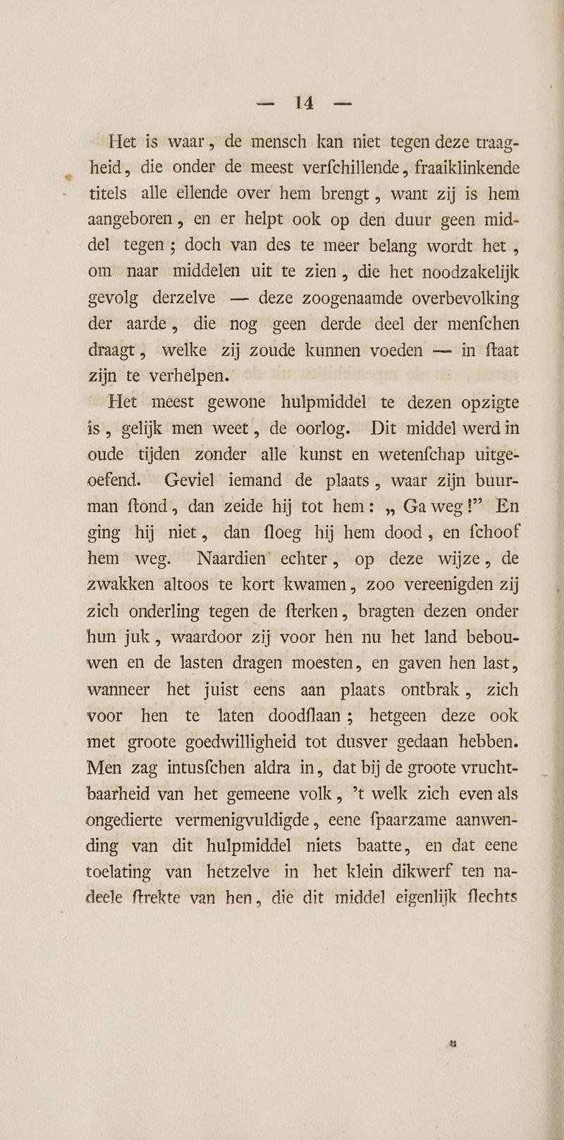 — 14 — Het is waar, de mensch kan niet tegen deze traag- heid, die onder de meest verfchillende , fraaiklinkende titels alle ellende over hem brengt, want zij is hem aangeboren , en er helpt ook op den duur geen mid- del tegen; doch van des te meer belang wordt het , om naar middelen uit te zien , die het noodzakelijk gevolg derzelve — deze zoogenaamde overbevolking der aarde, die nog geen derde deel der menfchen draagt, welke zij zoude kunnen voeden — in ftaat zijn te verhelpen. Het meest gewone hulpmiddel te dezen opziste is, gelijk men weet, de oorlog. Dit middel werd in oude tijden zonder alle kunst en wetenfchap uitge- oefend. Geviel iemand de plaats, waar zijn buur- man ftond, dan zeide hij tot hem: „ Ga weg!” En ging hij niet, dan floeg hij hem dood , en fchoof hem weg. Naardien echter, op deze wijze, de zwakken altoos te kort kwamen, zoo vereenigden zij zich onderling tegen de fterken, bragten dezen onder hun juk , waardoor zij voor hen nu het land bebou- wen en de lasten dragen moesten, en gaven hen last, wanneer het juist eens aan plaats ontbrak , zich voor hen te laten doodflaan; hetgeen deze ook met groote goedwilligheid tot dusver gedaan hebben. Men zag intusfchen aldra in, dat bij de groote vrucht- baarheid van het gemeene volk, ’t welk zich even als ongedierte vermenigvuldigde , eene fpaarzame aanwen- ding van dit hulpmiddel niets baatte, en dat eene toelating van hetzelve in het klein dikwerf ten na- deele ftrekte van hen, die dit middel eigenlijk flechts