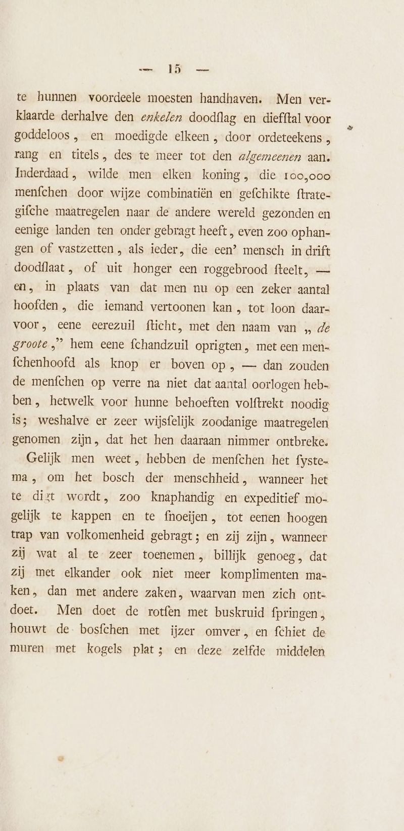 cn POR aan te hunnen voordeele moesten handhaven. Men ver- klaarde derhalve den erkelen doodflag en diefftal voor goddeloos , en moedigde elkeen , door ordeteekens k rang en titels, des te meer tot den a/gemeenen aan. Inderdaad , wilde men elken koning, die roo,ooo menfchen door wijze combinatiën en gefchikte ftrate- gifche maatregelen naar de andere wereld gezonden en eenige landen ten onder gebragt heeft , even zoo ophan- gen of vastzetten, als ieder, die een? mensch in drift doodflaat , of uit honger een roggebrood fteelt, — en, in plaats van dat men nu op een zeker aantal hoofden , die iemand vertoonen kan , tot loon daar- voor , eene eerezuil fticht, met den naam van „ de groote „” hem eene fchandzuil oprigten , met een men- fchenhoofd als knop er boven op , — dan zouden de menfchen op verre na niet dat aantal oorlogen heb- ben, hetwelk voor hunne behoeften volftrekt noodig is; weshalve er zeer wijsfelijk zoodanige maatregelen genomen zijn, dat het hen daaraan nimmer ontbreke. Gelijk men weet, hebben de menfchen het fyste- ma, om het bosch der menschheid, wanneer het te dist wordt, zoo knaphandig en expeditief mo- gelijk te kappen en te fnoeijen, tot eenen hoogen trap wan volkomenheid gebragt; en zij zijn , wanneer zij wat al te zeer toenemen, billijk genoeg, dat zij met elkander ook niet meer komplimenten ma- ken, dan met andere zaken, waarvan men zich ont- doet. Men doet de rotfen met buskruid fpringen, houwt de bosfchen met ijzer omver, en fchiet de muren met kogels plats en deze zelfde middelen