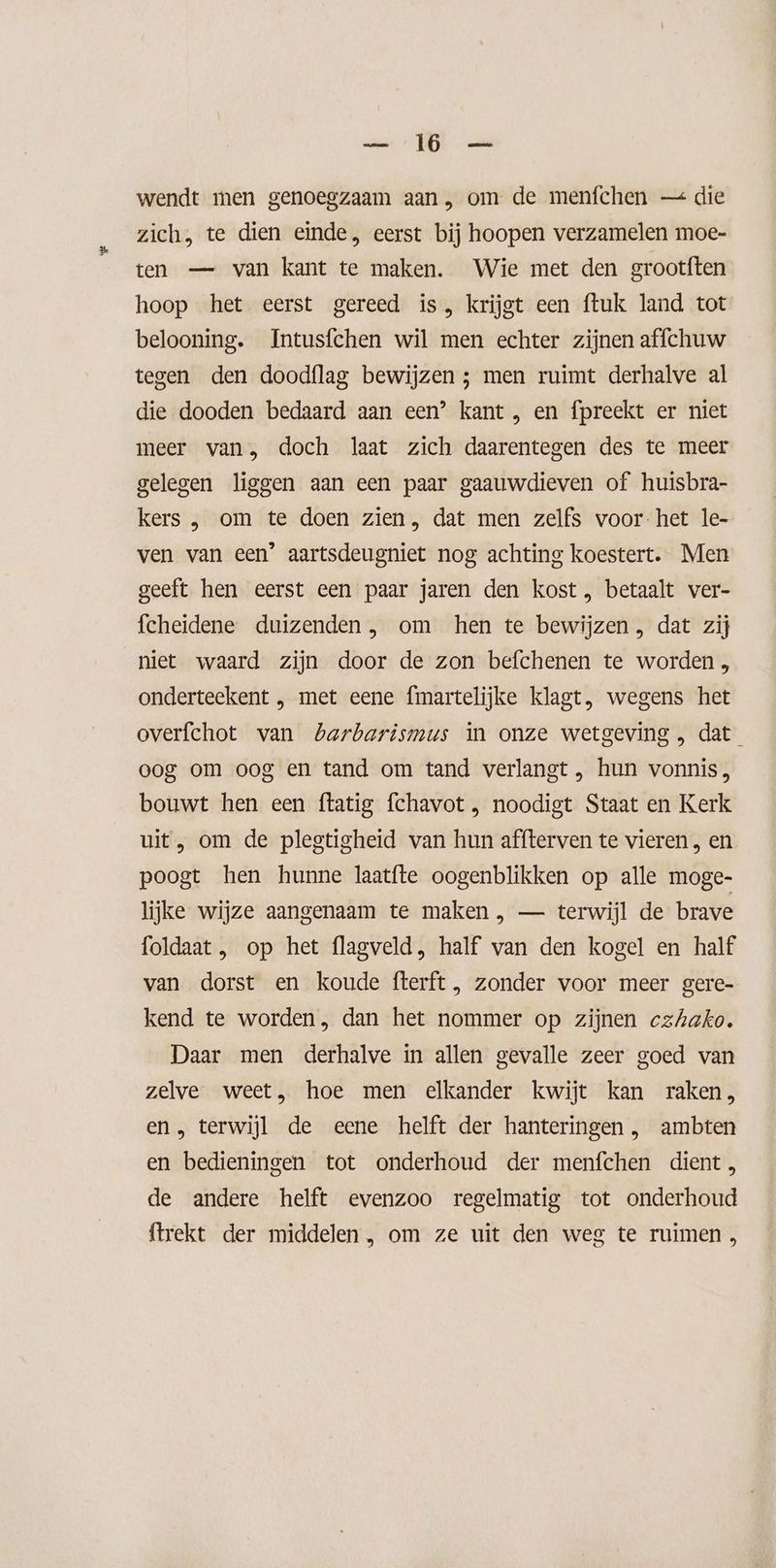 EN wendt men genoegzaam aan , om de menfchen — die zich, te dien einde, eerst bij hoopen verzamelen moe- ten — van kant te maken. Wie met den grootften hoop het eerst gereed is, krijgt een ftuk land tot belooning. Intusfchen wil men echter zijnen affchuw tegen den doodflag bewijzen ; men ruimt derhalve al die dooden bedaard aan een’ kant , en fpreekt er niet meer van, doch laat zich daarentegen des te meer gelegen liggen aan een paar gaauwdieven of huisbra- kers , om te doen zien, dat men zelfs voor-het le- ven van een’ aartsdeugniet nog achting koestert. Men geeft hen eerst een paar jaren den kost , betaalt ver- fcheidene duizenden, om hen te bewijzen , dat zij niet waard zijn door de zon befchenen te worden , onderteekent , met eene fmartelijke klagt, wegens het overfchot van Lbarbarismus in onze wetgeving, dat oog om oog en tand om tand verlangt , hun vonnis, bouwt hen een ftatig fchavot , noodigt Staat en Kerk uit, om de plegtigheid van hun affterven te vieren , en poogt hen hunne laatfte oogenblikken op alle moge- lijke wijze aangenaam te maken , — terwijl de brave foldaat , op het flagveld, half van den kogel en half van dorst en koude fterft , zonder voor meer gere- kend te worden, dan het nommer op zijnen czhako. Daar men derhalve in allen gevalle zeer goed van zelve weet, hoe men elkander kwijt kan raken, en, terwijl de eene helft der hanteringen , ambten en bedieningen tot onderhoud der menfchen dient, de andere helft evenzoo regelmatig tot onderhoud {trekt der middelen, om ze uit den weg te ruimen ,