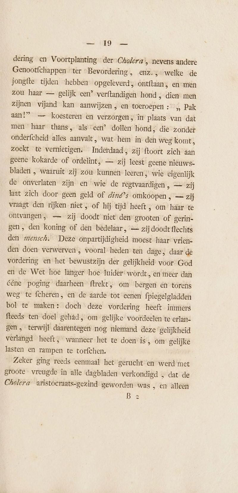 es HRO an dering en Voortplanting der“Crofera > nevens andere Genootfchappen “ter Bevordering , enz. 3 welke de jongfte tijden ‘hebben opgeleverd , ontftaan , en men zou haar — gelijk een’ verftandigen hond ‚ dien men Zijnen vijand kan aanwijzen ‚ en toeroepen : » Pak aan!” — koesteren en verzorgen; in plaats van dat men haar thans, alseen” dollen hond » die zonder onderfcheid alles aanvalt, ‘wat hem in den weg komt, zoekt te vernietigen. Inderdaad, zij ftoort zich aan geene kokarde of ordelint, — zij leest geene nieuws- bladen , waaruit zij zou kunnen leeren „ wie eigenlijk de onverlaten zijn en “wie de regtvaardigen , — zij laat zich door geen geld of diné’s omkoopen , — zij vraagt den rijken niet , of hij tijd heeft, om haar te ontvangen, — zij doodt niet den grooten of gerin- gen, den koning of den bedelaar, — zij doodt flechts den mensch, Deze onpartijdigheid moest haar vrien- den doen verwerven , vooral- heden ten dage, daar de vordering en het bewustzijn der gelijkheid voor God en de Wet hoe länger ‘hoe {uider wördt, eri meer dan ééne poging daarheen ftrekt, om bèrgen en torens weg te fcheren, en de aarde tot eenen fpiegelgladden bol te maken: doch deze vordering heeft immers fteeds ten doel gehâd, om gelijke voordeelen te erlan- gen, terwijl daarentegen nog niemand deze’ gelijkheid verlangd heeft; wanneer het te doen” is „ om gelijke lasten en rampen te torfchen. Zeker ging reeds eenmaal het gerucht en werd met groote vreugde in alle dagbladen verkondigd „ dat de Cholera aristocraats-gezind geworden was „ En alleen B 2