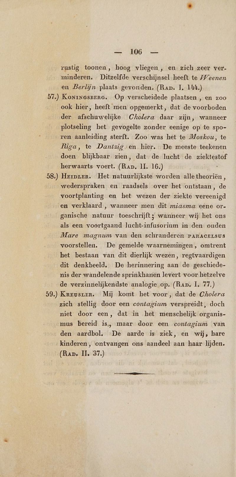 rustig toonen, hoog vliegen , en zich zeer ver- minderen. Ditzelfde verschijnsel heeft te Weenen en Berlijn plaats gevonden, (Rap. TI, 144.) 57.) Koninesrrre. Op verscheidede plaatsen , en zoo ook hier, heeft men opgemerkt, dat de voorboden der afschuwelijke Cholera daar zijn, wanneer plotseling het gevogelte zonder eenige op te spo- „ren aanleiding sterft. Zoo was het te Moskou, te liga, te Dantzig en hier. De meeste teekenen doen blijkbaar zien, dat de lucht de ziektestof herwaarts voert. (Rap, II. 16.) 58.) Hriprer. Het natuurlijkste worden alle theoriën, wederspraken en raadsels over het ontstaan, de voortplanting en het wezen der ziekte vereenigd en verklaard , wanneer men dit miasma eene or- ganische natuur toeschrijft; wanneer wij het ons als een voortgaand lucht-infusorium in den ouden Mare magnum van den schranderen raracerLsus voorstellen. De gemelde waarnemingen, omtrent het bestaan van dit dierlijk wezen, regtvaardigen dit denkbeeld, De herinnering aan de geschiede- nis der wandelende sprinkhanen levert voor hetzelve de verzinnelijkendste analogie op. (Rap. 1, 77.) 59.) Krrusner. Mij komt het voor, dat de Cholera zich stellig door een contagium verspreidt, doch niet door een, dat in het menschelijk organis- mus bereid is, maar door een contagium van den aardbol, De aarde is ziek, en wij, hare kinderen, ontvangen ons aandeel aan haar lijden. (Rap, II, 37.)
