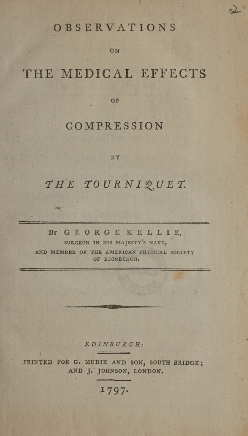 ON » t THE MEDICAL EFFECTS OF * COMPRESSION BY / THE TOURNIQUET. I By GEORGE KELLIE, SURGEON IN HIS MAJESTY’S NAVY, AND MEMBER OF THE AMERICAN PHYSICAL SOCIETY OF EDINBURGH. EDINB URG H: i ... ~ PRINTED FOR G. MUDIE AND SON, SOUTH BRIDGE ; AND J. JOHNSON, LONDON. 1797.